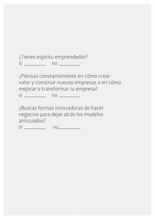¿Tienes espíritu emprendedor?
sí             no

¿Piensas constantemente en cómo crear
valor y construir nuevas empresas o en cómo
mejorar o transformar tu empresa?
sí             no

¿Buscas formas innovadoras de hacer
negocios para dejar atrás los modelos
anticuados?
sí             no
 