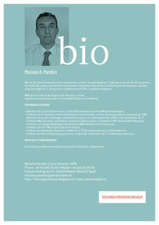 Mariano A. Paredes
                             bio
Más de 20 años de experiencia en consultoría y ventas. Ha participado en 2 startups y en más de 200 proyectos
de mejora de costes, optimización de procesos, ebusiness, innovación, transformación de empresas, outsour-
cing, estrategia de TI, integración, implantación de ERPs, business intelligence.

MBA por el Instituto de Empresa (IE-Business School).
Ingeniero en Informática por la Universidad Politécnica de Madrid.

EXPERIENCIA DOCENTE

- Miembro del comité de formación y desarrollo profesional de PriceWaterhouseCoopers.
- Profesor con IE-Business School en business transformation, ventas, ofertas ganadoras, outsourcing, TQM,
  Balanced Scorecard, estrategia, alineamiento negocio-IT, optimización de costes y del rendimiento de IT.
- Profesor MBA (Gerentes consultoría, Gerentes auditoría, Direcc. Proyectos) UPM-Universidad Politécnica.
- Profesor con George Washington University en MBA de Dirección de Proyectos.
- Profesor con ESI-PMI en Dirección de Proyectos.
- Profesor de habilidades directivas en MBA de la UCLM-Universidad de Castilla la Mancha.
- Profesor con IIR en Propuestas ganadoras, mejora del rendimiento de IT y habilidades directivas.

ARTICULOS Y PUBLICACIONES

Articulista con diferentes publicaciones como Cinco Días y Datamation.




Mariano Paredes | Socio Director | APM
Phone +34.91.685.00.84 | Mobile +34.660.41.54.54
Francos Rodríguez 33 | 28039 Madrid | Madrid | Spain
mariano.paredes@advancedpm.es
http://ofertasganadoras.blogspot.es | www.advancedpm.es




                                                                     DESCARGA PRESENTACIÓN AQUÍ
 