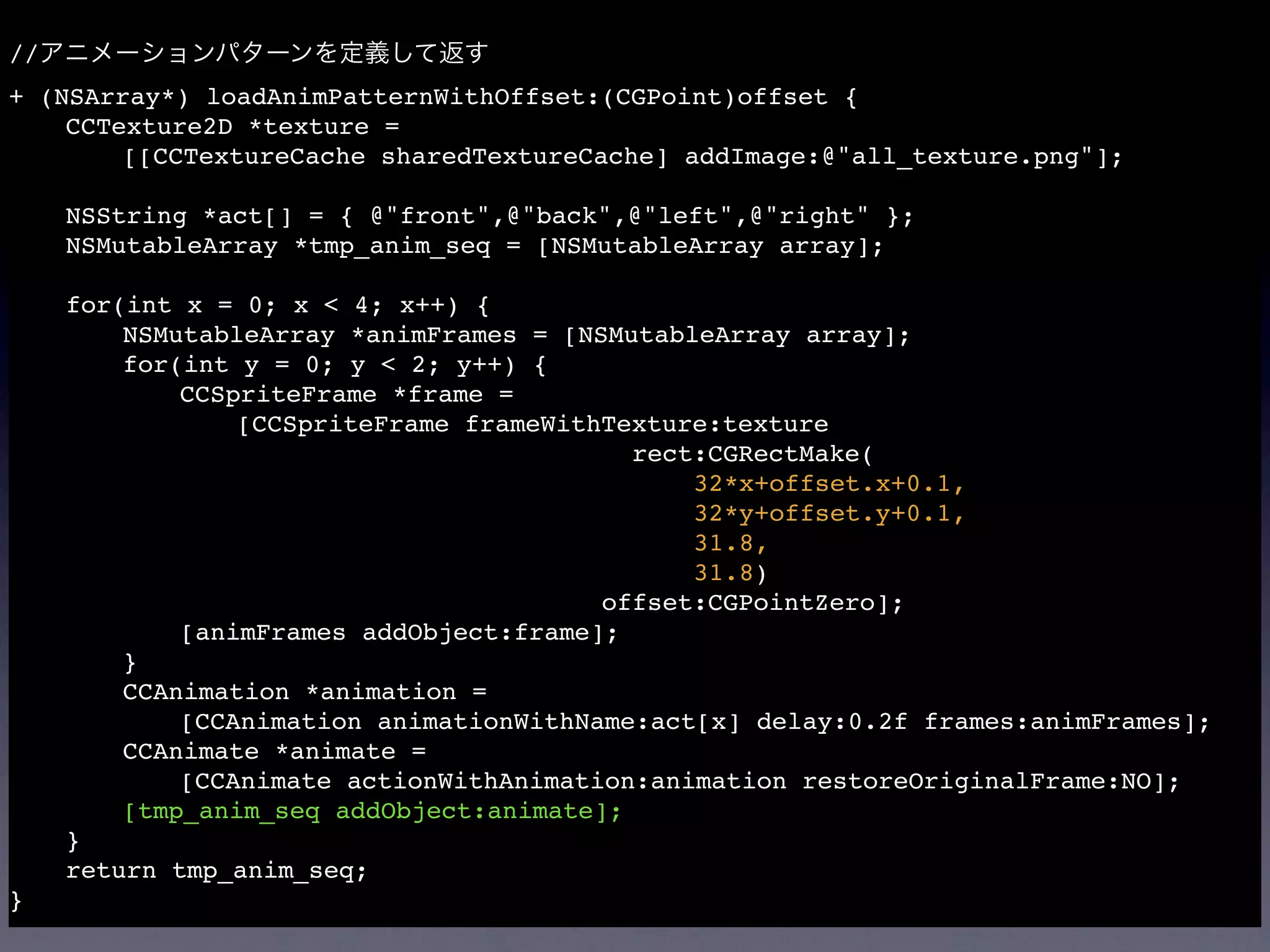 //
+ (NSArray*) loadAnimPatternWithOffset:(CGPoint)offset {

   CCTexture2D *texture =

   
   [[CCTextureCache sharedTextureCache] addImage:@"all_texture.png"];


   NSString *act[] = { @"front",@"back",@"left",@"right" };

   NSMutableArray *tmp_anim_seq = [NSMutableArray array];


   for(int x = 0; x < 4; x++) {

   
   NSMutableArray *animFrames = [NSMutableArray array];

   
   for(int y = 0; y < 2; y++) {

   
   
   CCSpriteFrame *frame =

   
   
   
   [CCSpriteFrame frameWithTexture:texture

   
   
   
   
   
   
  
              rect:CGRectMake(

   
   
   
   
   
   
  
              
                                          
   32*x+offset.x+0.1,

   
   
   
   
   
   
  
              
                                          
   32*y+offset.y+0.1,

   
   
   
   
   
   
  
              
                                          
   31.8,

   
   
   
   
   
   
  
              
                                          
   31.8)

   
   
   
   
   
   
  
            offset:CGPointZero];

   
   
   [animFrames addObject:frame];

   
   }

   
   CCAnimation *animation =

   
   
   [CCAnimation animationWithName:act[x] delay:0.2f frames:animFrames];

   
   CCAnimate *animate =

   
   
   [CCAnimate actionWithAnimation:animation restoreOriginalFrame:NO];

   
   [tmp_anim_seq addObject:animate];

   }

   return tmp_anim_seq;
}
 