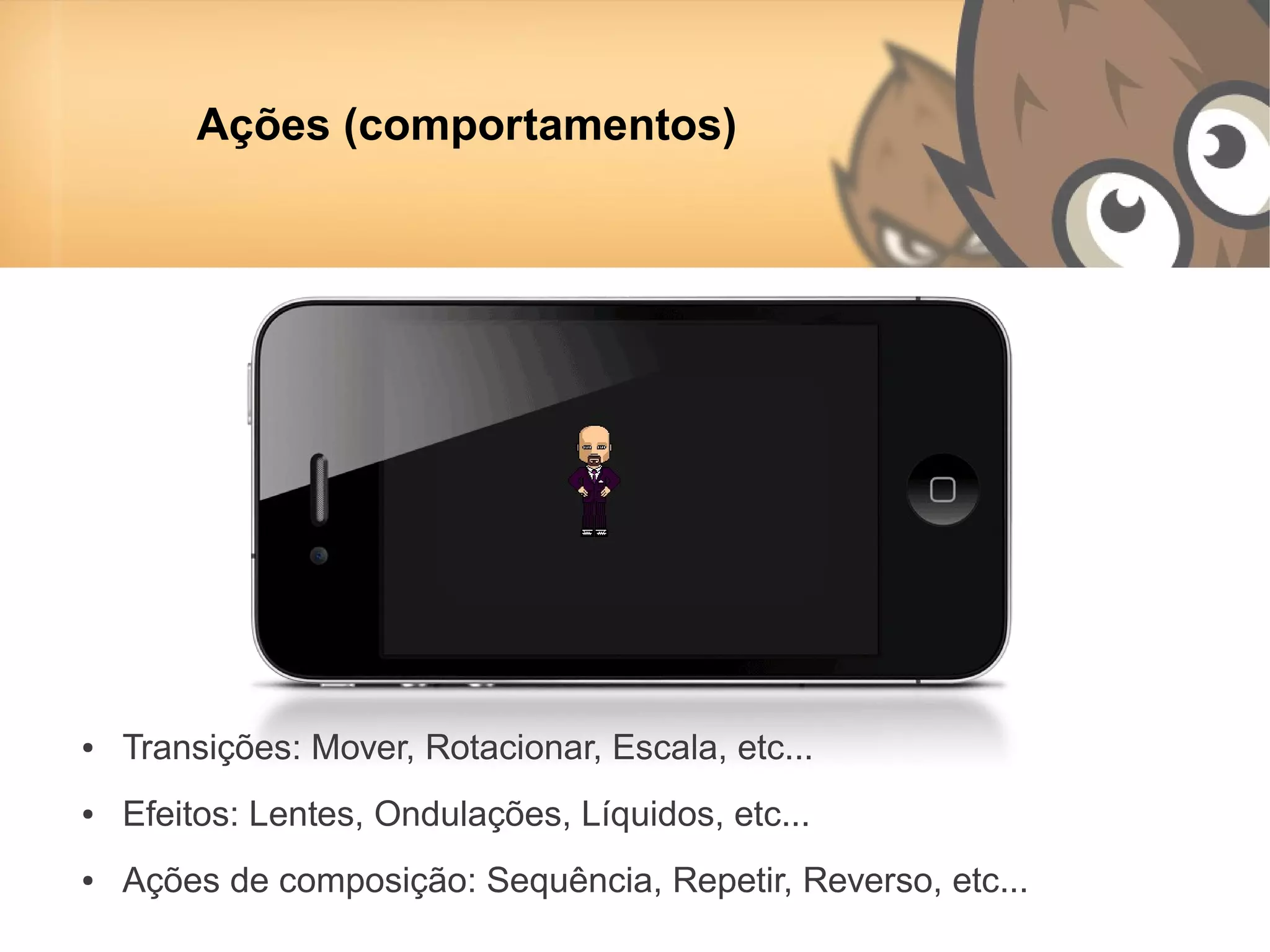 Ações (comportamentos)




●   Transições: Mover, Rotacionar, Escala, etc...
●   Efeitos: Lentes, Ondulações, Líquidos, etc...
●   Ações de composição: Sequência, Repetir, Reverso, etc...
 