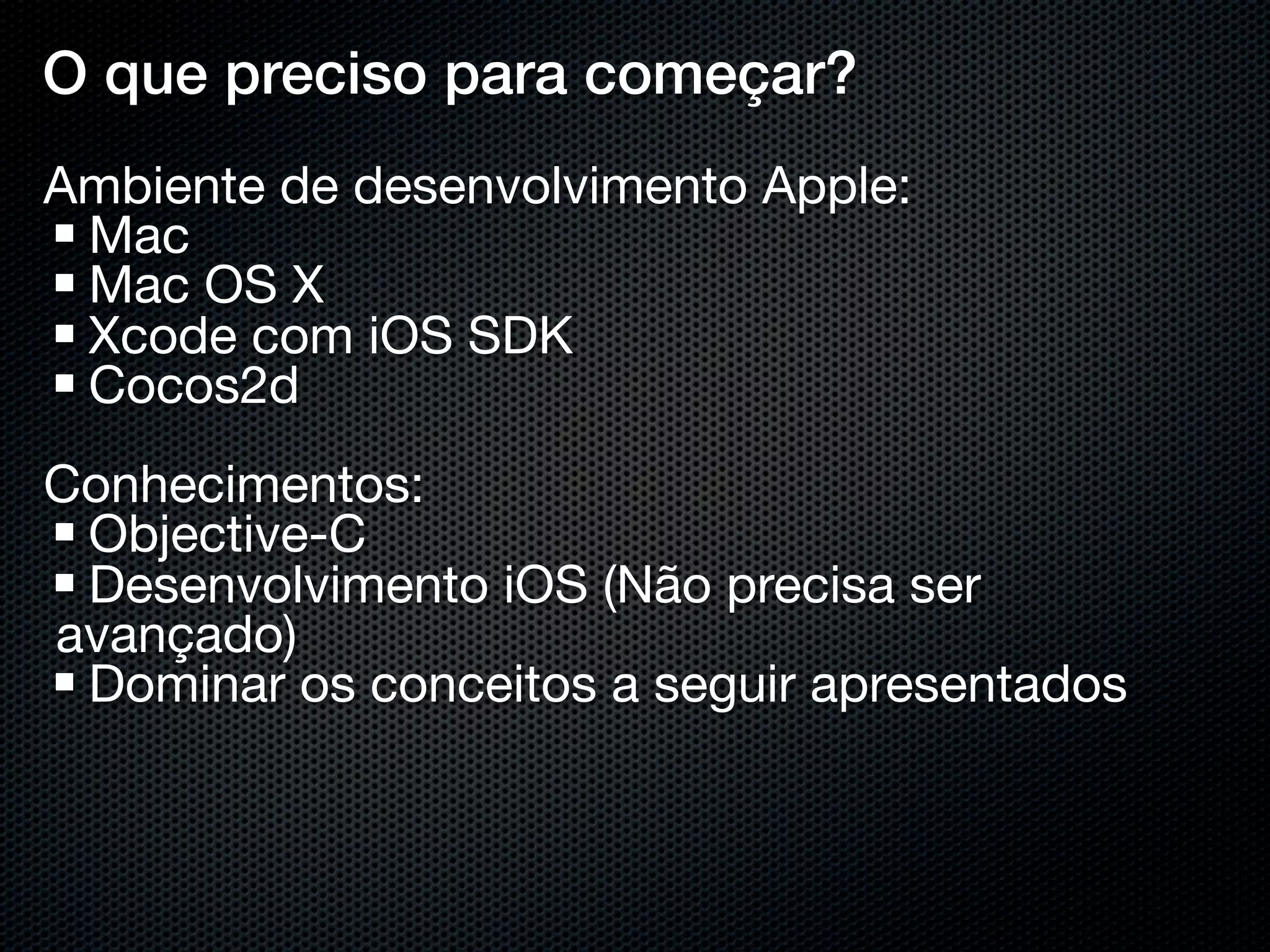 O que preciso para começar?
Ambiente de desenvolvimento Apple:
 Mac
 Mac OS X
 Xcode com iOS SDK
 Cocos2d
Conhecimentos:
 Objective-C
 Desenvolvimento iOS (Não precisa ser
avançado)
 Dominar os conceitos a seguir apresentados
 
