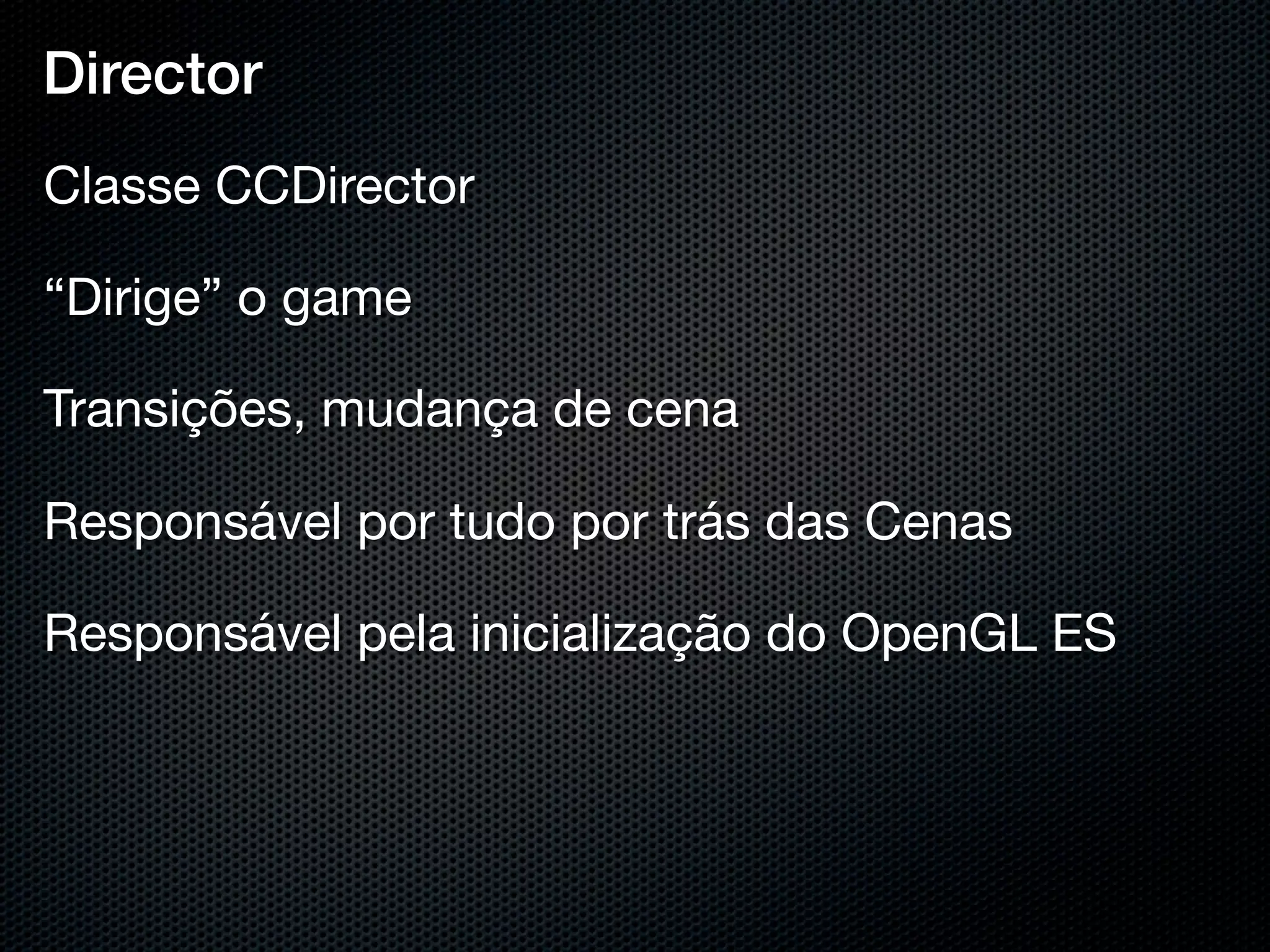 Director
Classe CCDirector

“Dirige” o game

Transições, mudança de cena

Responsável por tudo por trás das Cenas

Responsável pela inicialização do OpenGL ES
 