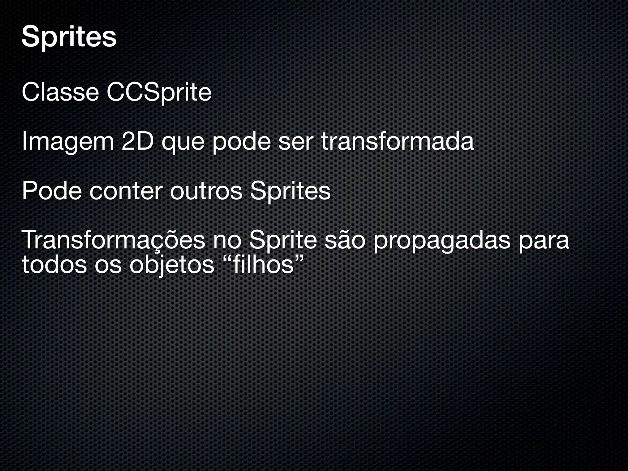 Sprites
Classe CCSprite
Imagem 2D que pode ser transformada
Pode conter outros Sprites
Transformações no Sprite são propagadas para
todos os objetos “ﬁlhos”
 