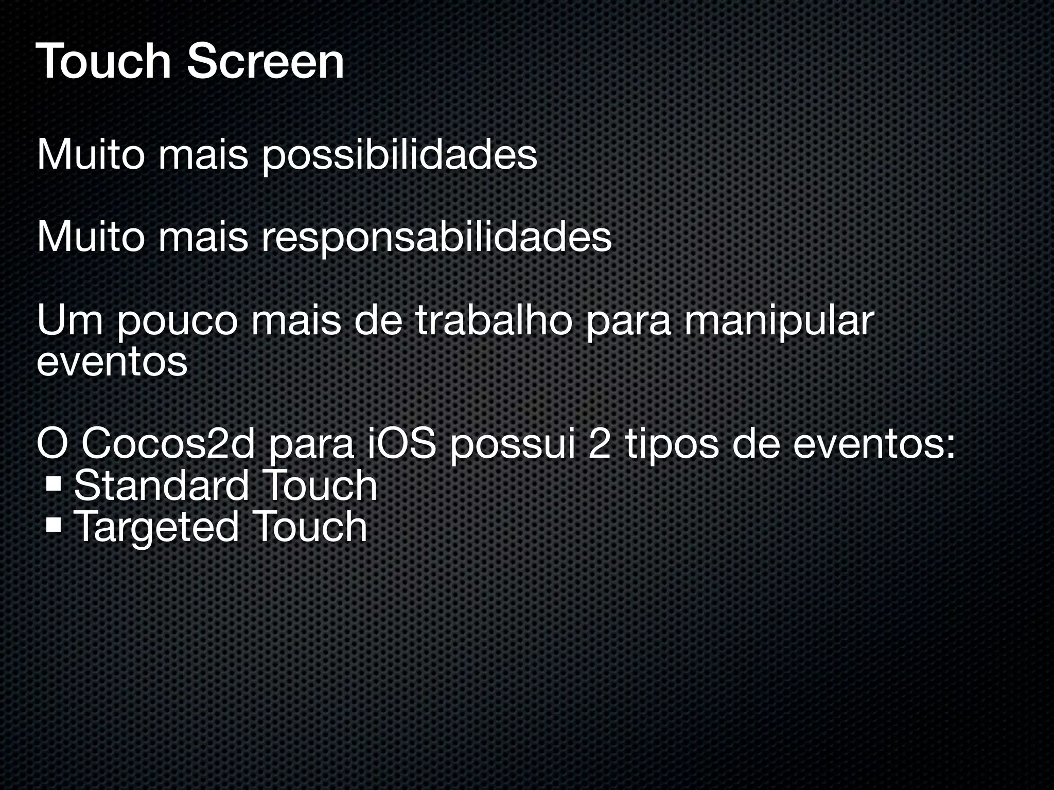 Touch Screen
Muito mais possibilidades
Muito mais responsabilidades
Um pouco mais de trabalho para manipular
eventos
O Cocos2d para iOS possui 2 tipos de eventos:
 Standard Touch
 Targeted Touch
 