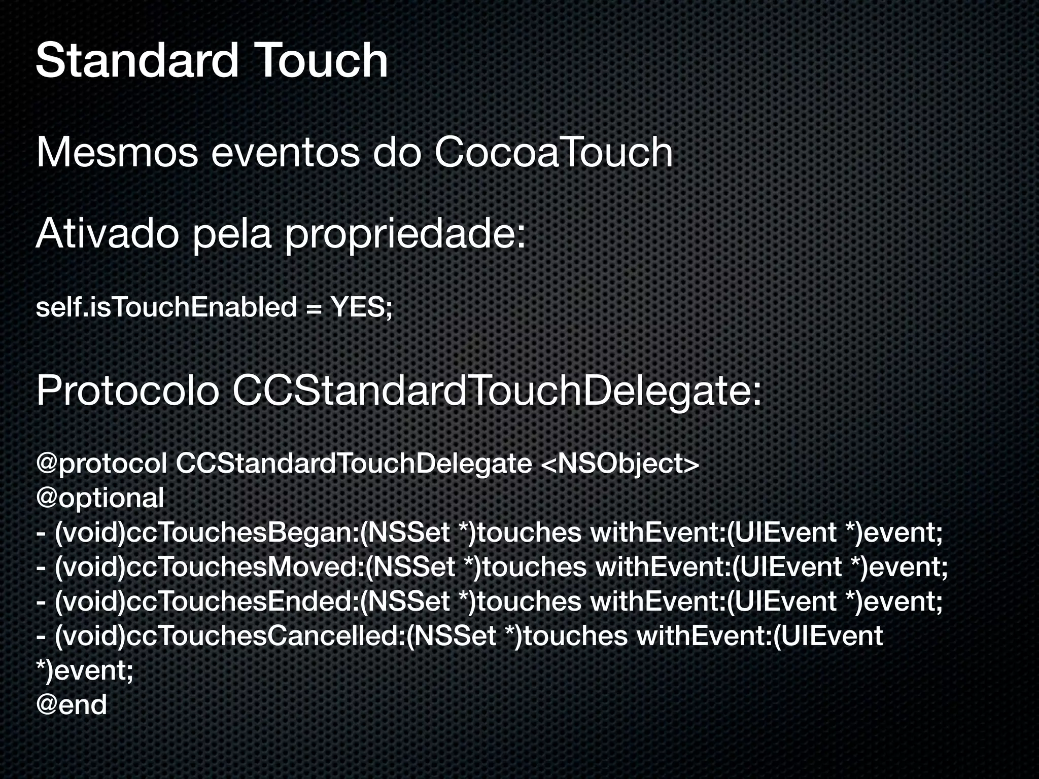 Standard Touch
Mesmos eventos do CocoaTouch
Ativado pela propriedade:
self.isTouchEnabled = YES;


Protocolo CCStandardTouchDelegate:
@protocol CCStandardTouchDelegate <NSObject>
@optional
- (void)ccTouchesBegan:(NSSet *)touches withEvent:(UIEvent *)event;
- (void)ccTouchesMoved:(NSSet *)touches withEvent:(UIEvent *)event;
- (void)ccTouchesEnded:(NSSet *)touches withEvent:(UIEvent *)event;
- (void)ccTouchesCancelled:(NSSet *)touches withEvent:(UIEvent
*)event;
@end
 