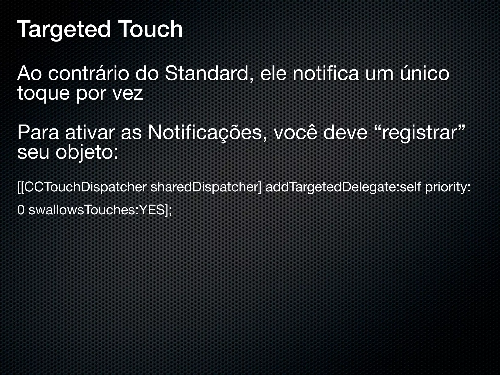 Targeted Touch
Ao contrário do Standard, ele notiﬁca um único
toque por vez
Para ativar as Notiﬁcações, você deve “registrar”
seu objeto:
[[CCTouchDispatcher sharedDispatcher] addTargetedDelegate:self priority:
0 swallowsTouches:YES];}
 