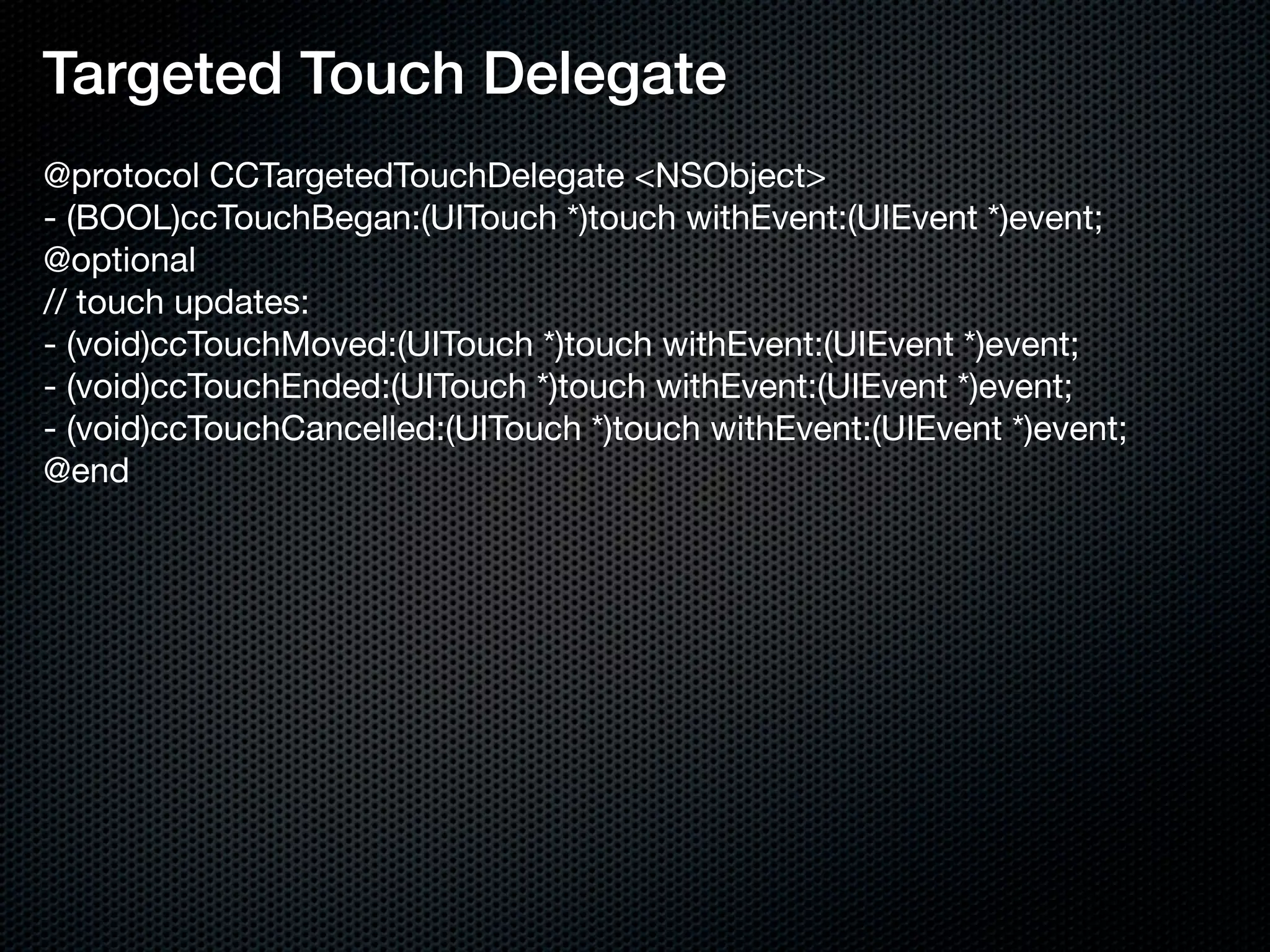 Targeted Touch Delegate
@protocol CCTargetedTouchDelegate <NSObject>
- (BOOL)ccTouchBegan:(UITouch *)touch withEvent:(UIEvent *)event;
@optional
// touch updates:
- (void)ccTouchMoved:(UITouch *)touch withEvent:(UIEvent *)event;
- (void)ccTouchEnded:(UITouch *)touch withEvent:(UIEvent *)event;
- (void)ccTouchCancelled:(UITouch *)touch withEvent:(UIEvent *)event;
@end
 