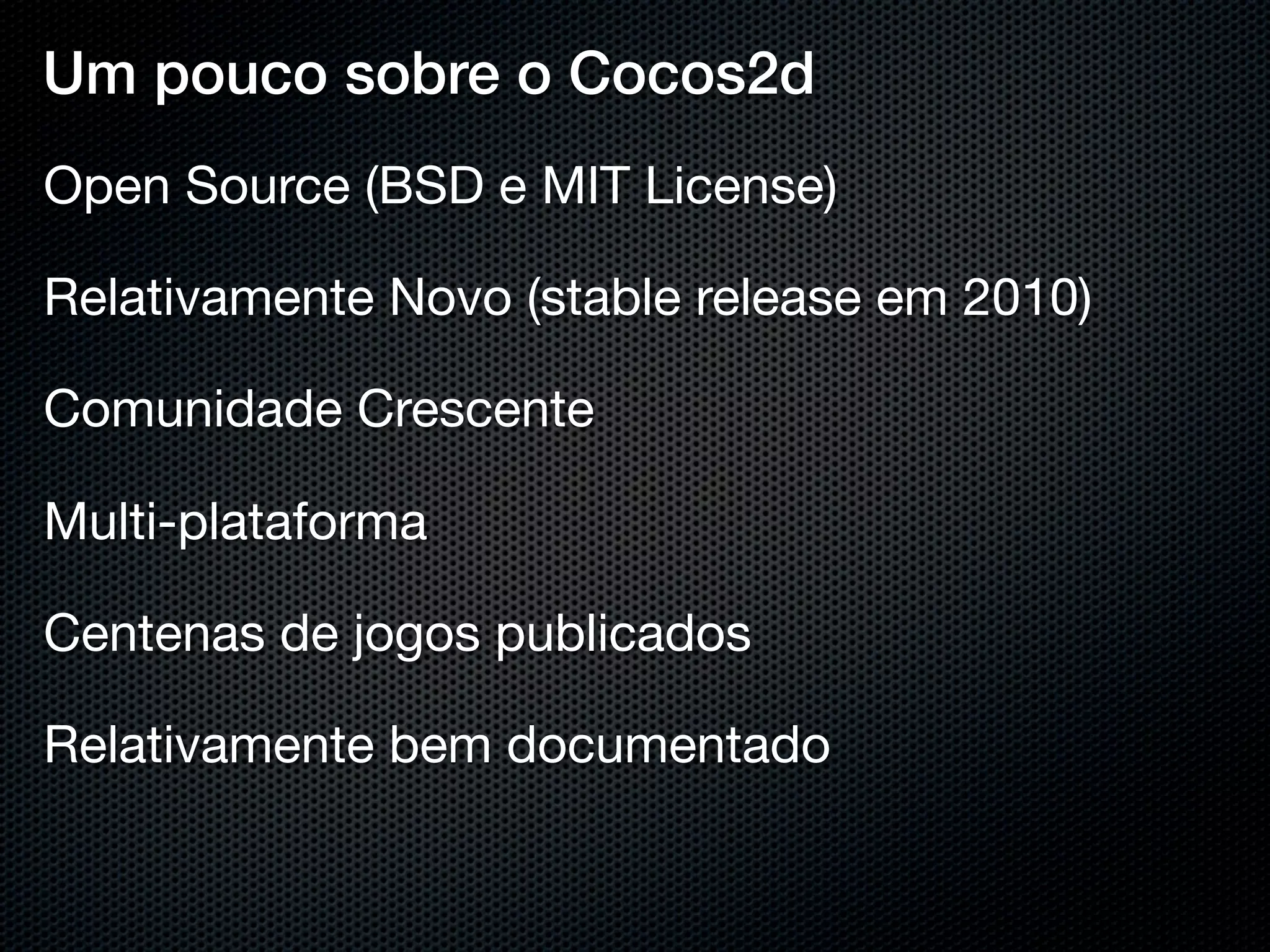 Um pouco sobre o Cocos2d
Open Source (BSD e MIT License)

Relativamente Novo (stable release em 2010)

Comunidade Crescente

Multi-plataforma

Centenas de jogos publicados

Relativamente bem documentado
 