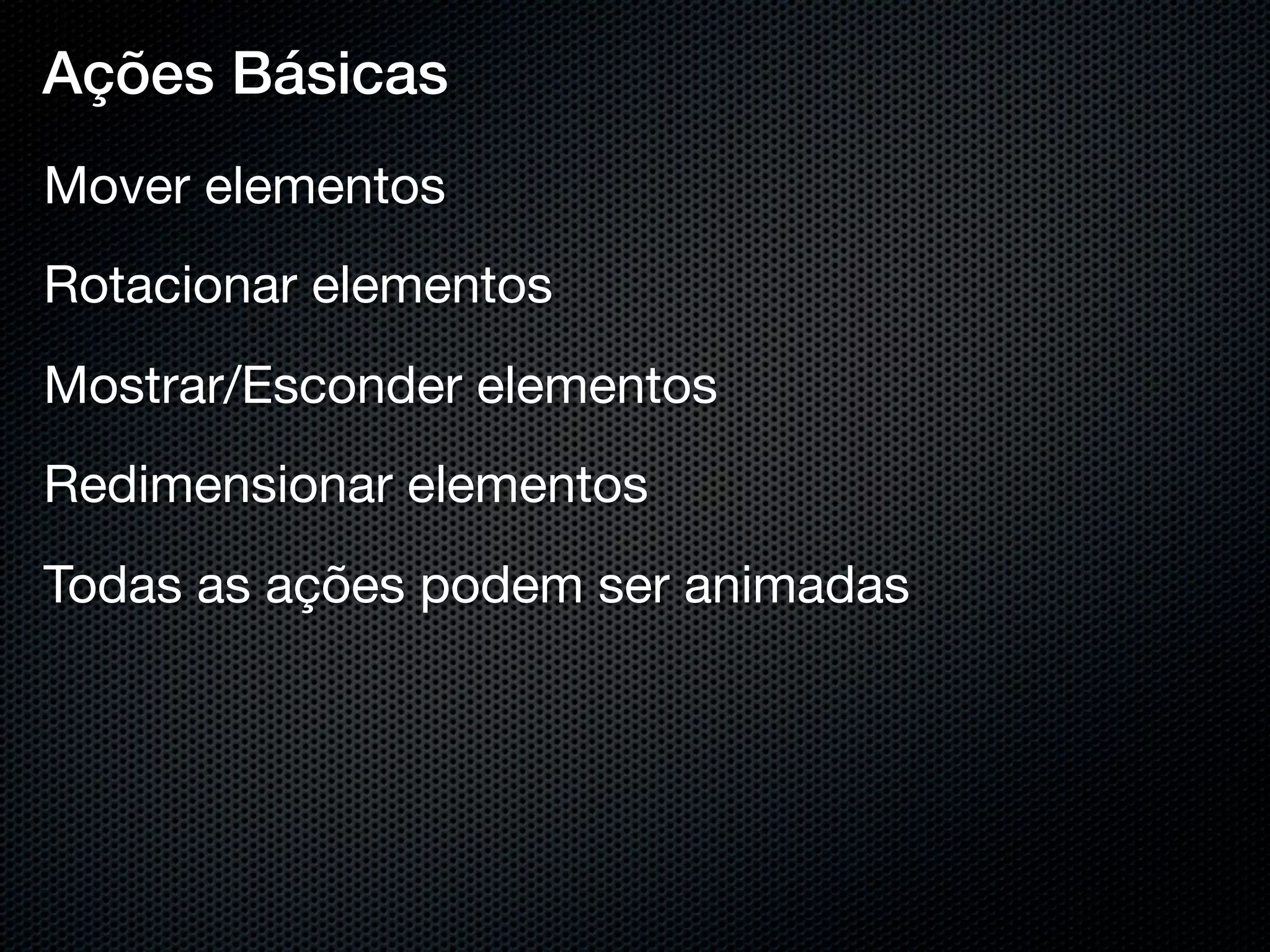 Ações Básicas
Mover elementos
Rotacionar elementos
Mostrar/Esconder elementos
Redimensionar elementos
Todas as ações podem ser animadas
 
