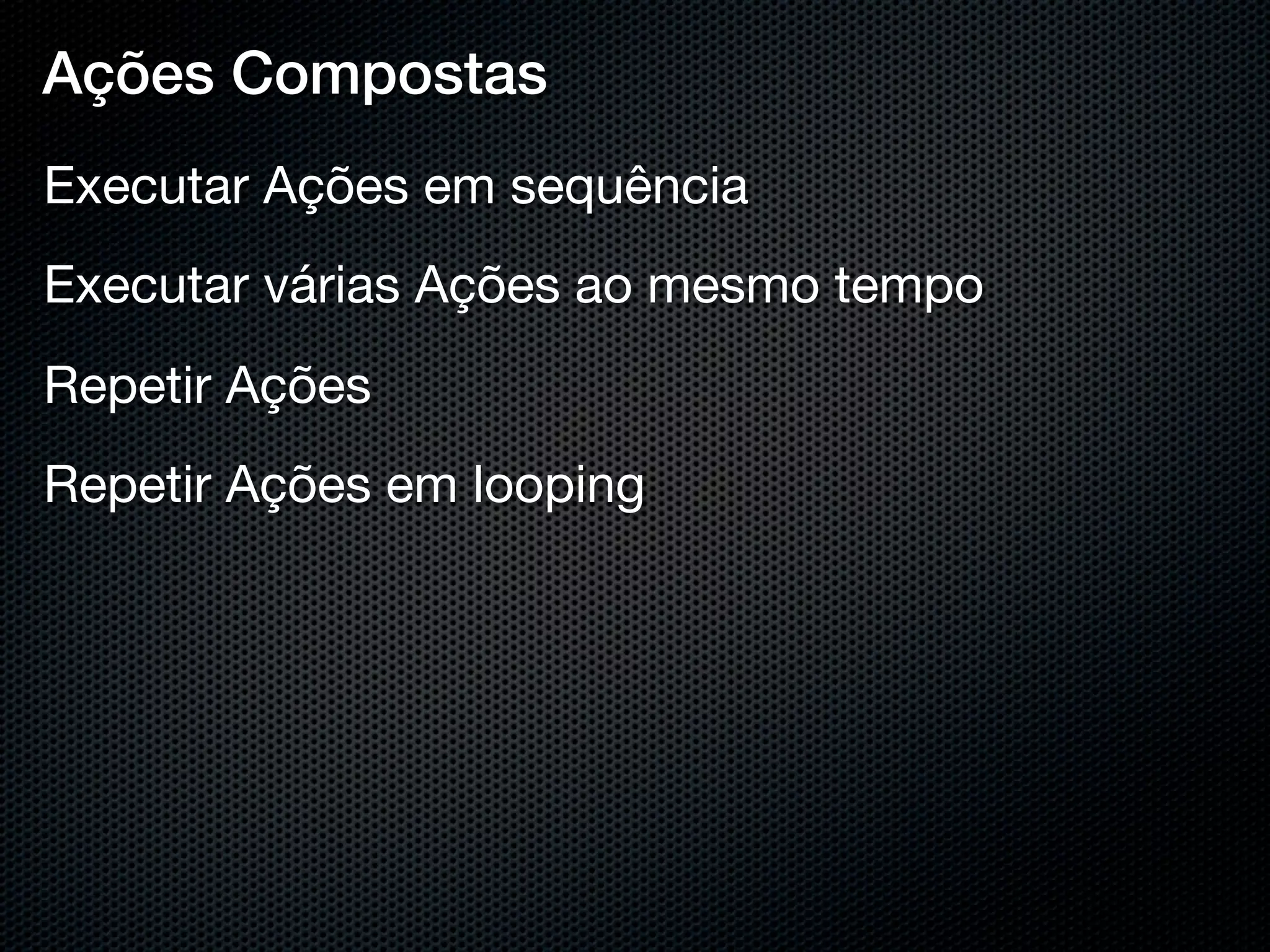 Ações Compostas
Executar Ações em sequência
Executar várias Ações ao mesmo tempo
Repetir Ações
Repetir Ações em looping
 