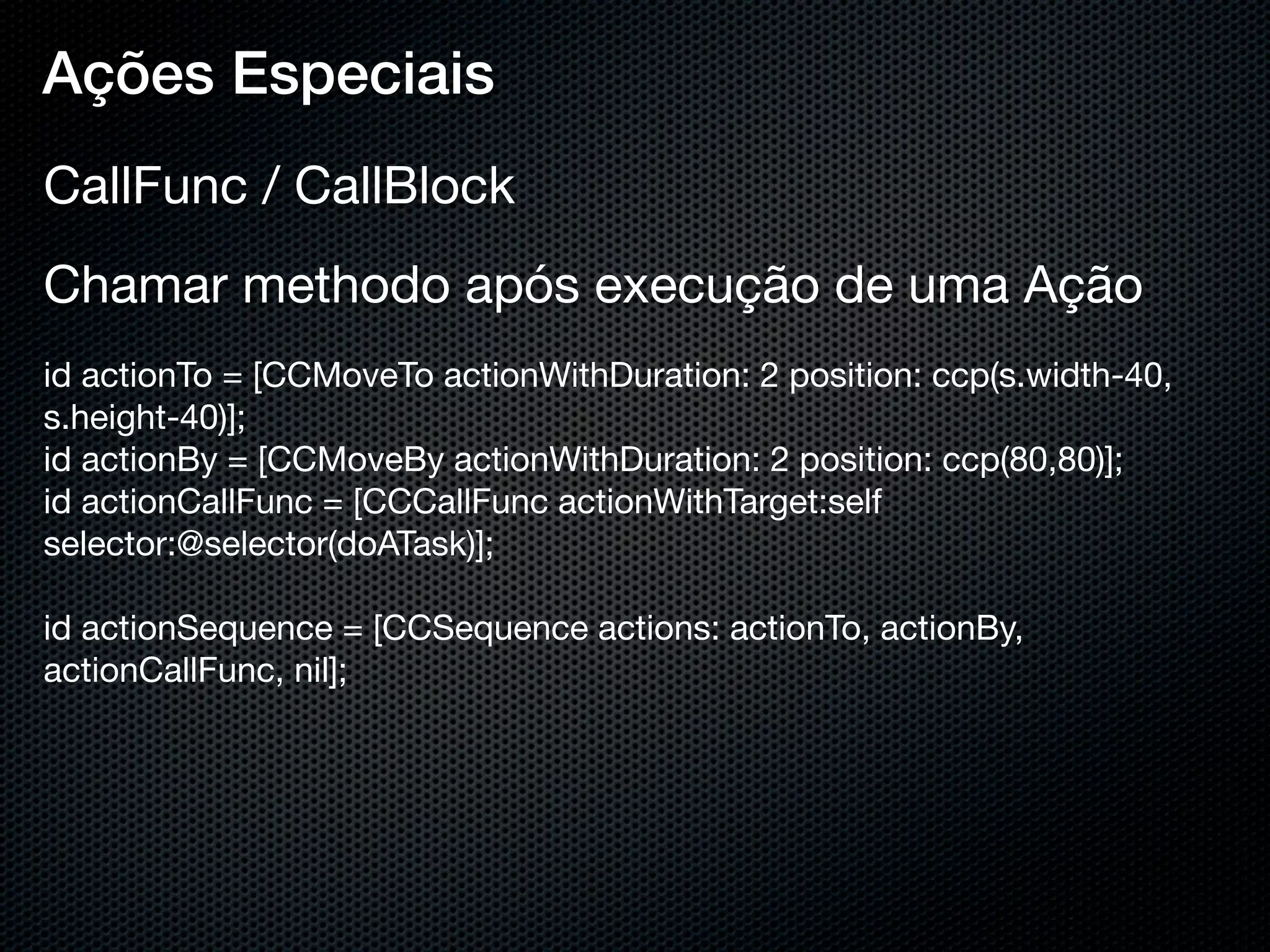 Ações Especiais
CallFunc / CallBlock
Chamar methodo após execução de uma Ação
id actionTo = [CCMoveTo actionWithDuration: 2 position: ccp(s.width-40,
s.height-40)];
id actionBy = [CCMoveBy actionWithDuration: 2 position: ccp(80,80)];
id actionCallFunc = [CCCallFunc actionWithTarget:self
selector:@selector(doATask)];
 
id actionSequence = [CCSequence actions: actionTo, actionBy,
actionCallFunc, nil];
 