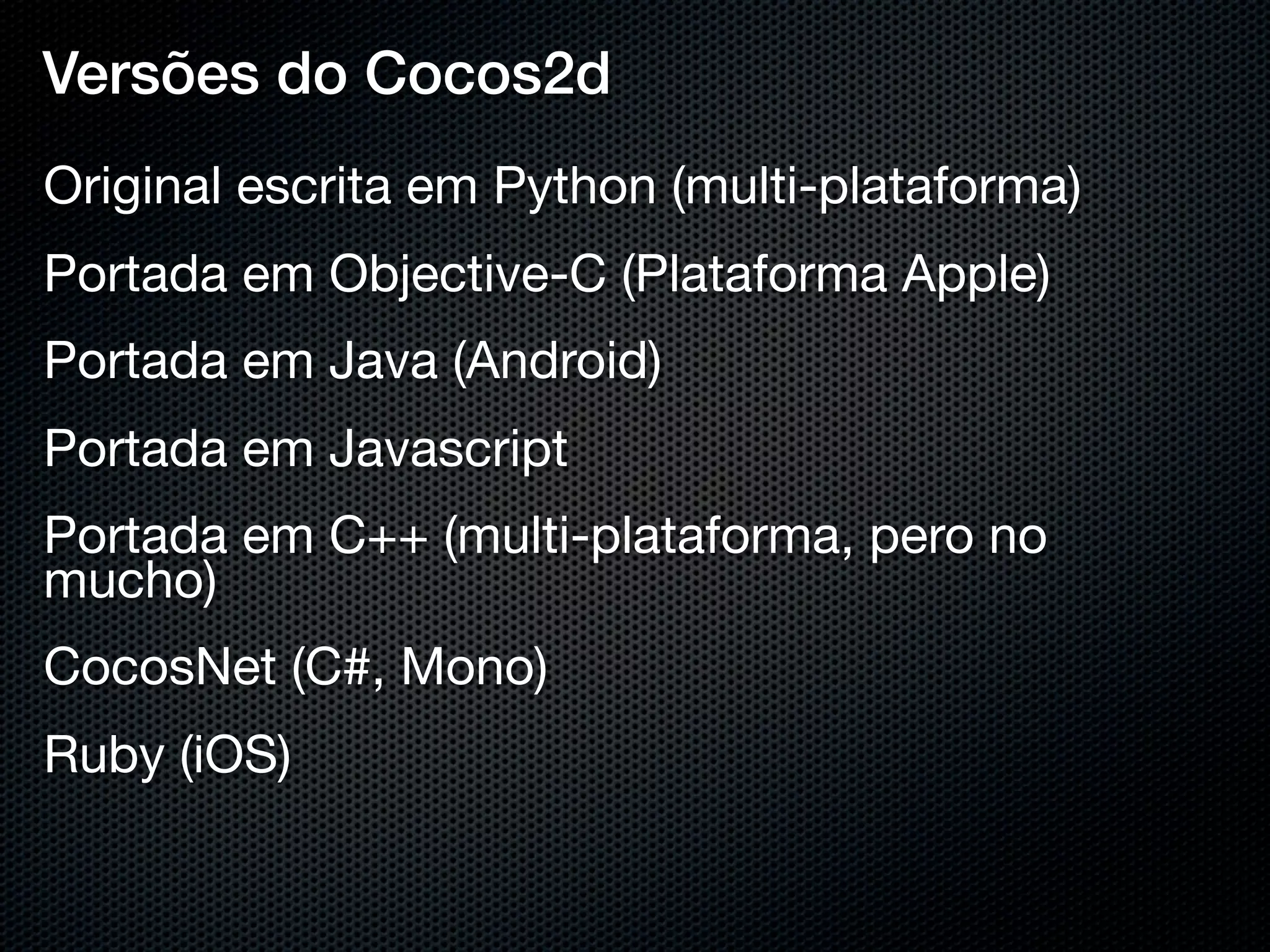 Versões do Cocos2d
Original escrita em Python (multi-plataforma)
Portada em Objective-C (Plataforma Apple)
Portada em Java (Android)
Portada em Javascript
Portada em C++ (multi-plataforma, pero no
mucho)
CocosNet (C#, Mono)
Ruby (iOS)
 