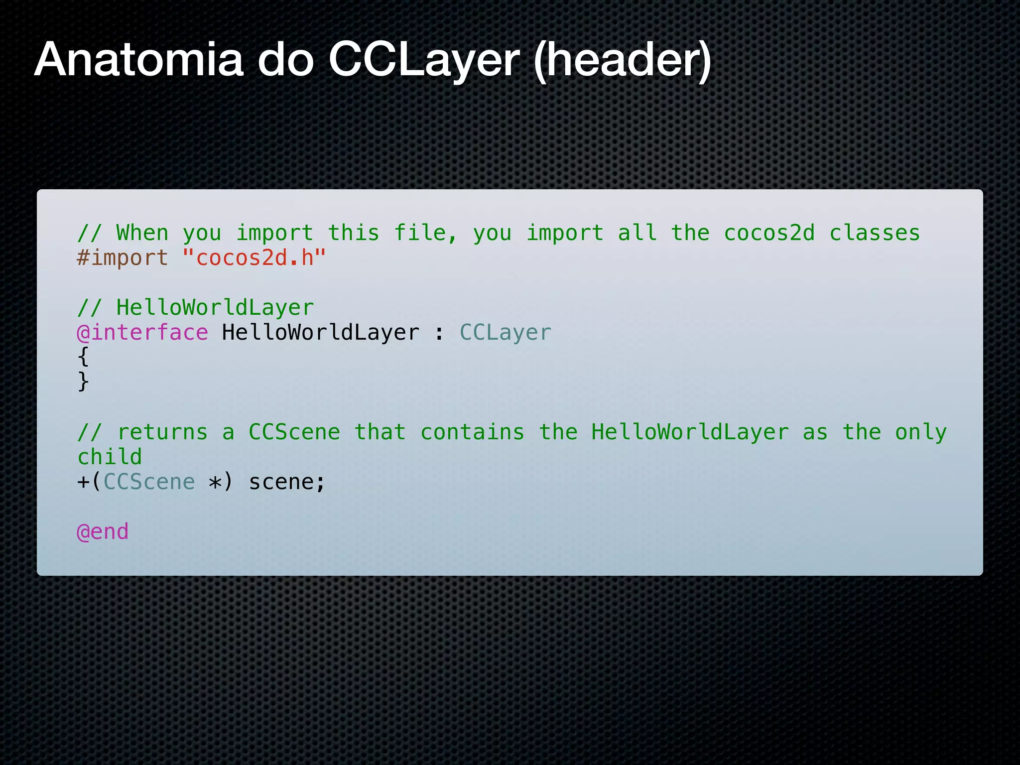 Anatomia do CCLayer (header)


 // When you import this file, you import all the cocos2d classes
 #import "cocos2d.h"

 // HelloWorldLayer
 @interface HelloWorldLayer : CCLayer
 {
 }

 // returns a CCScene that contains the HelloWorldLayer as the only
 child
 +(CCScene *) scene;

 @end
 