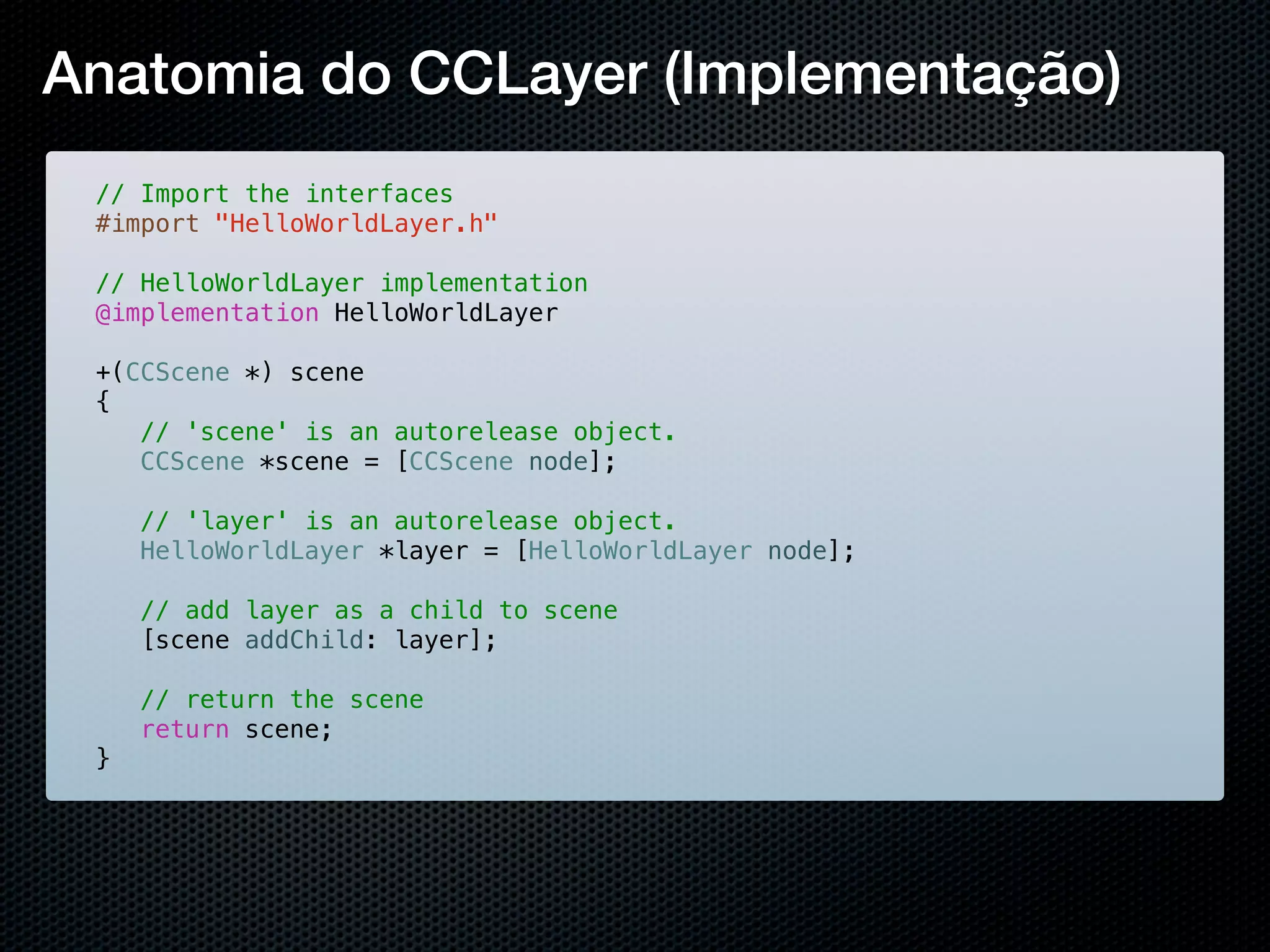 Anatomia do CCLayer (Implementação)
 // Import the interfaces
 #import "HelloWorldLayer.h"

 // HelloWorldLayer implementation
 @implementation HelloWorldLayer

 +(CCScene *) scene
 {
 ! // 'scene' is an autorelease object.
 ! CCScene *scene = [CCScene node];
 !
 ! // 'layer' is an autorelease object.
 ! HelloWorldLayer *layer = [HelloWorldLayer node];
 !
 ! // add layer as a child to scene
 ! [scene addChild: layer];
 !
 ! // return the scene
 ! return scene;
 }
 