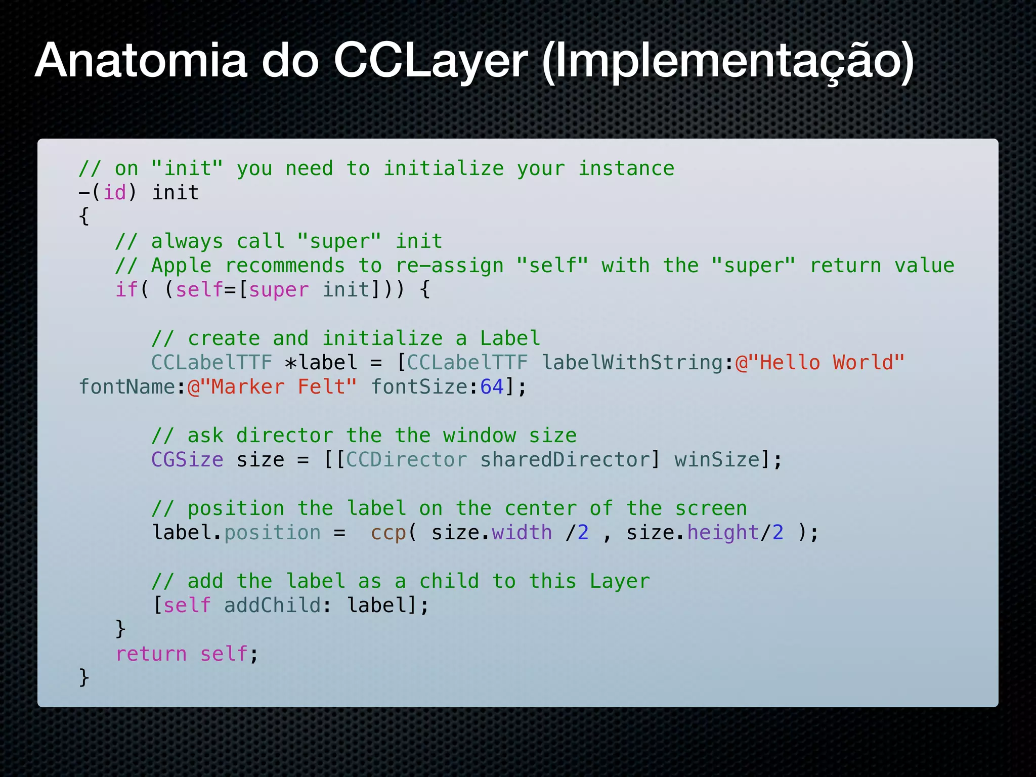 Anatomia do CCLayer (Implementação)

 // on "init" you need to initialize your instance
 -(id) init
 {
 ! // always call "super" init
 ! // Apple recommends to re-assign "self" with the "super" return value
 ! if( (self=[super init])) {
 ! !
 ! ! // create and initialize a Label
 ! ! CCLabelTTF *label = [CCLabelTTF labelWithString:@"Hello World"
 fontName:@"Marker Felt" fontSize:64];

 !   !   // ask director the the window size
 !   !   CGSize size = [[CCDirector sharedDirector] winSize];
 !
 !   ! // position the label on the center of the screen
 !   ! label.position = ccp( size.width /2 , size.height/2 );
 !   !
 !   ! // add the label as a child to this Layer
 !   ! [self addChild: label];
 !   }
 !   return self;
 }
 