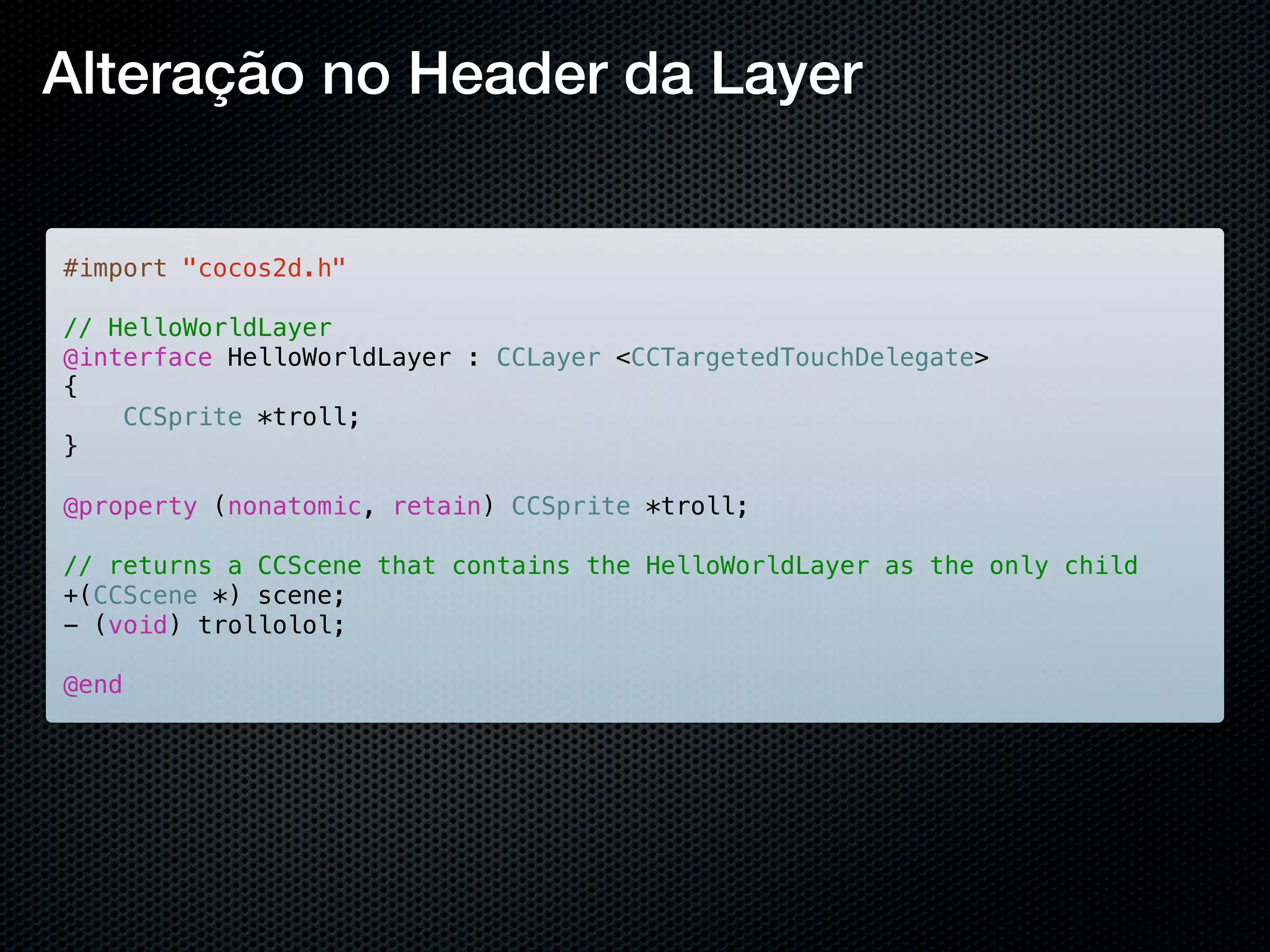 Alteração no Header da Layer


#import "cocos2d.h"

// HelloWorldLayer
@interface HelloWorldLayer : CCLayer <CCTargetedTouchDelegate>
{
    CCSprite *troll;
}

@property (nonatomic, retain) CCSprite *troll;

// returns a CCScene that contains the HelloWorldLayer as the only child
+(CCScene *) scene;
- (void) trollolol;

@end
 