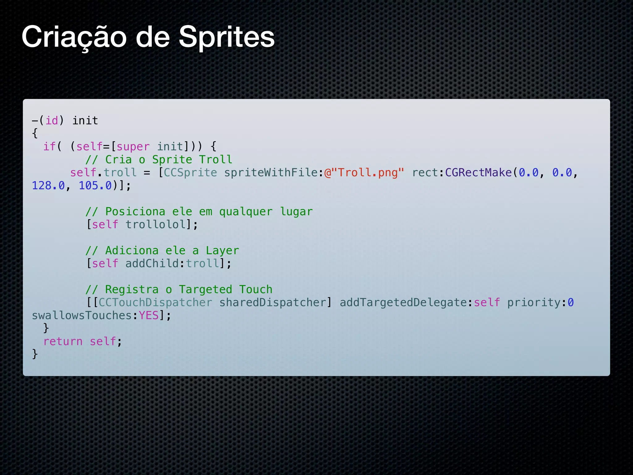 Criação de Sprites

-(id) init
{
! if( (self=[super init])) {
        // Cria o Sprite Troll
!!    self.troll = [CCSprite spriteWithFile:@"Troll.png" rect:CGRectMake(0.0, 0.0,
128.0, 105.0)];

        // Posiciona ele em qualquer lugar
        [self trollolol];

        // Adiciona ele a Layer
        [self addChild:troll];

        // Registra o Targeted Touch
        [[CCTouchDispatcher sharedDispatcher] addTargetedDelegate:self priority:0
swallowsTouches:YES];
!}
! return self;
}
 