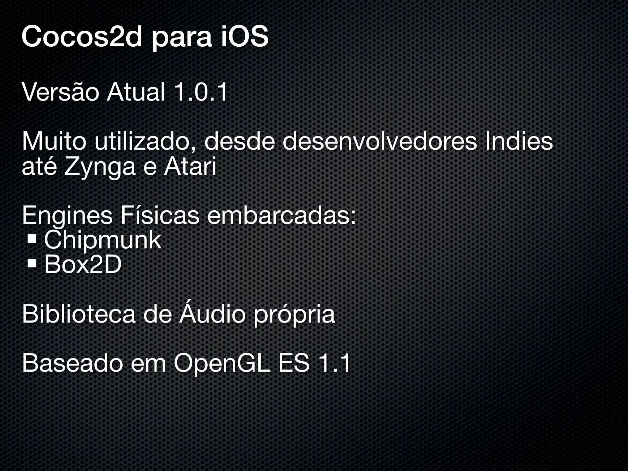 Cocos2d para iOS
Versão Atual 1.0.1
Muito utilizado, desde desenvolvedores Indies
até Zynga e Atari
Engines Físicas embarcadas:
 Chipmunk
 Box2D
Biblioteca de Áudio própria
Baseado em OpenGL ES 1.1
 