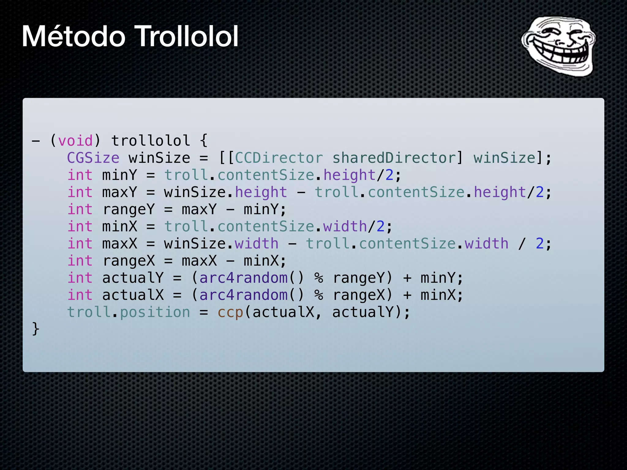 Método Trollolol


- (void) trollolol {
    CGSize winSize = [[CCDirector sharedDirector] winSize];
    int minY = troll.contentSize.height/2;
    int maxY = winSize.height - troll.contentSize.height/2;
    int rangeY = maxY - minY;
    int minX = troll.contentSize.width/2;
    int maxX = winSize.width - troll.contentSize.width / 2;
    int rangeX = maxX - minX;
    int actualY = (arc4random() % rangeY) + minY;
    int actualX = (arc4random() % rangeX) + minX;
    troll.position = ccp(actualX, actualY);
}
 