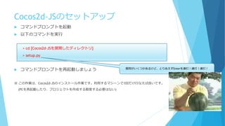 Cocos2d-JSのセットアップ
 コマンドプロンプトを起動
 以下のコマンドを実行
> cd [Cocos2d-JSを展開したディレクトリ]
> setup.py
 コマンドプロンプトを再起動しましょう
※ この作業は、Cocos2d-JSのインストール作業です。利用するマシーンで1回だけ行なえば良いです。
(PCを再起動したり、プロジェクトを作成する都度する必要はない)
質問がいくつかあるけど、とりあえずEnterを連打！連打！連打！
 