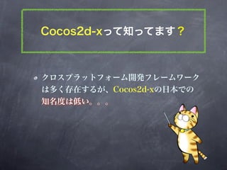 Cocos2d-xって知ってます？



クロスプラットフォーム開発フレームワーク
は多く存在するが、Cocos2d-xの日本での
知名度は低い。。。
 