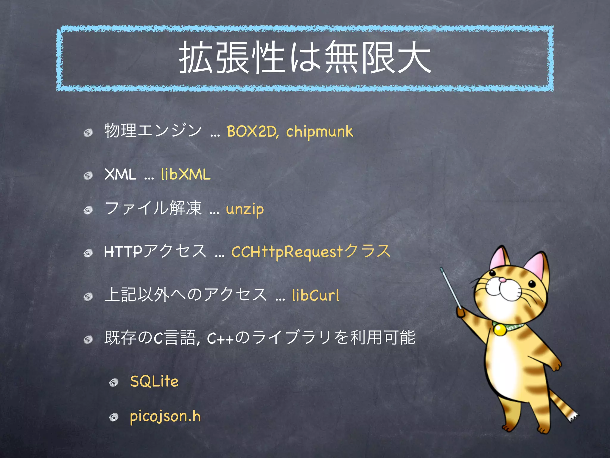 拡張性は無限大
物理エンジン ... BOX2D, chipmunk

XML ... libXML

ファイル解凍 ... unzip

HTTPアクセス ... CCHttpRequestクラス

上記以外へのアクセス ... libCurl

既存のC言語, C++のライブラリを利用可能

   SQLite

   picojson.h
 
