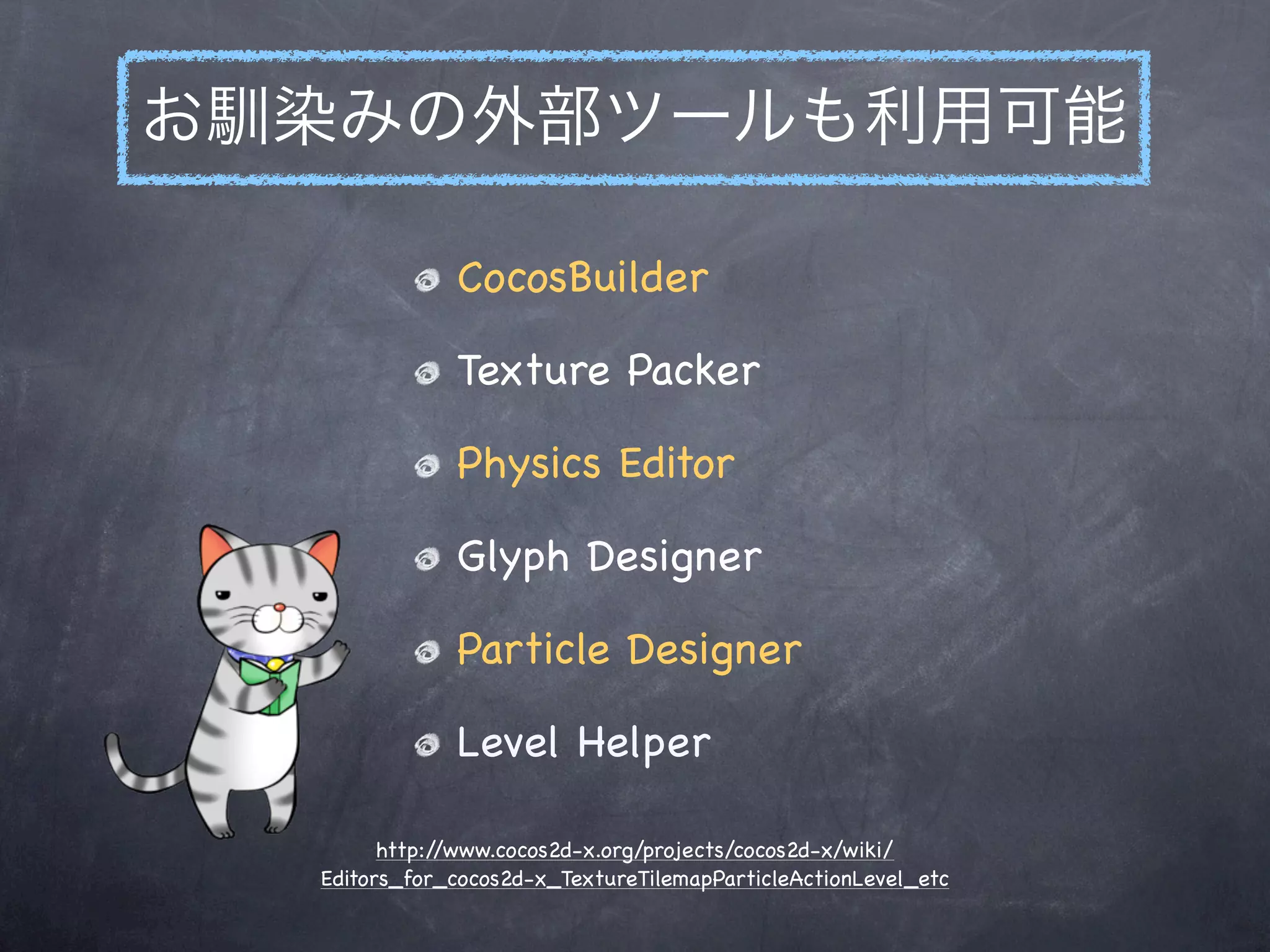 お馴染みの外部ツールも利用可能

              CocosBuilder

              Texture Packer

              Physics Editor

              Glyph Designer

              Particle Designer

              Level Helper

        http://www.cocos2d-x.org/projects/cocos2d-x/wiki/
  Editors_for_cocos2d-x_TextureTilemapParticleActionLevel_etc
 
