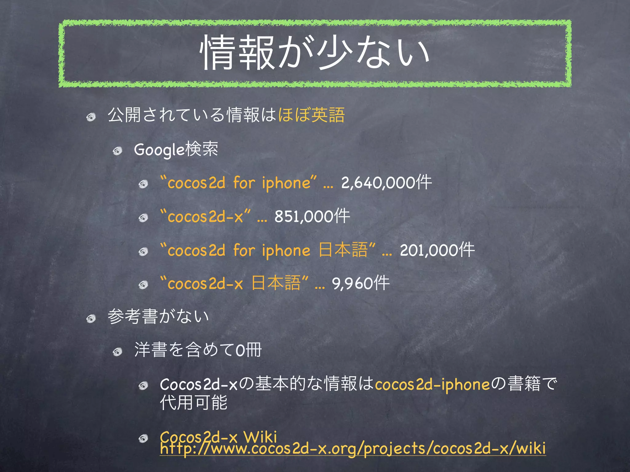 情報が少ない
公開されている情報はほぼ英語
 Google検索
   “cocos2d for iphone” ... 2,640,000件
   “cocos2d-x” ... 851,000件
   “cocos2d for iphone 日本語” ... 201,000件
   “cocos2d-x 日本語” ... 9,960件
参考書がない
 洋書を含めて0冊
   Cocos2d-xの基本的な情報はcocos2d-iphoneの書籍で
   代用可能
   Cocos2d-x Wiki
   http://www.cocos2d-x.org/projects/cocos2d-x/wiki
 