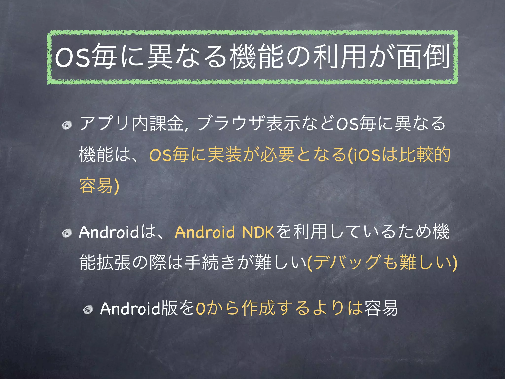 OS毎に異なる機能の利用が面倒

アプリ内課金, ブラウザ表示などOS毎に異なる
機能は、OS毎に実装が必要となる(iOSは比較的
容易)

Androidは、Android NDKを利用しているため機
能拡張の際は手続きが難しい(デバッグも難しい)

 Android版を0から作成するよりは容易
 