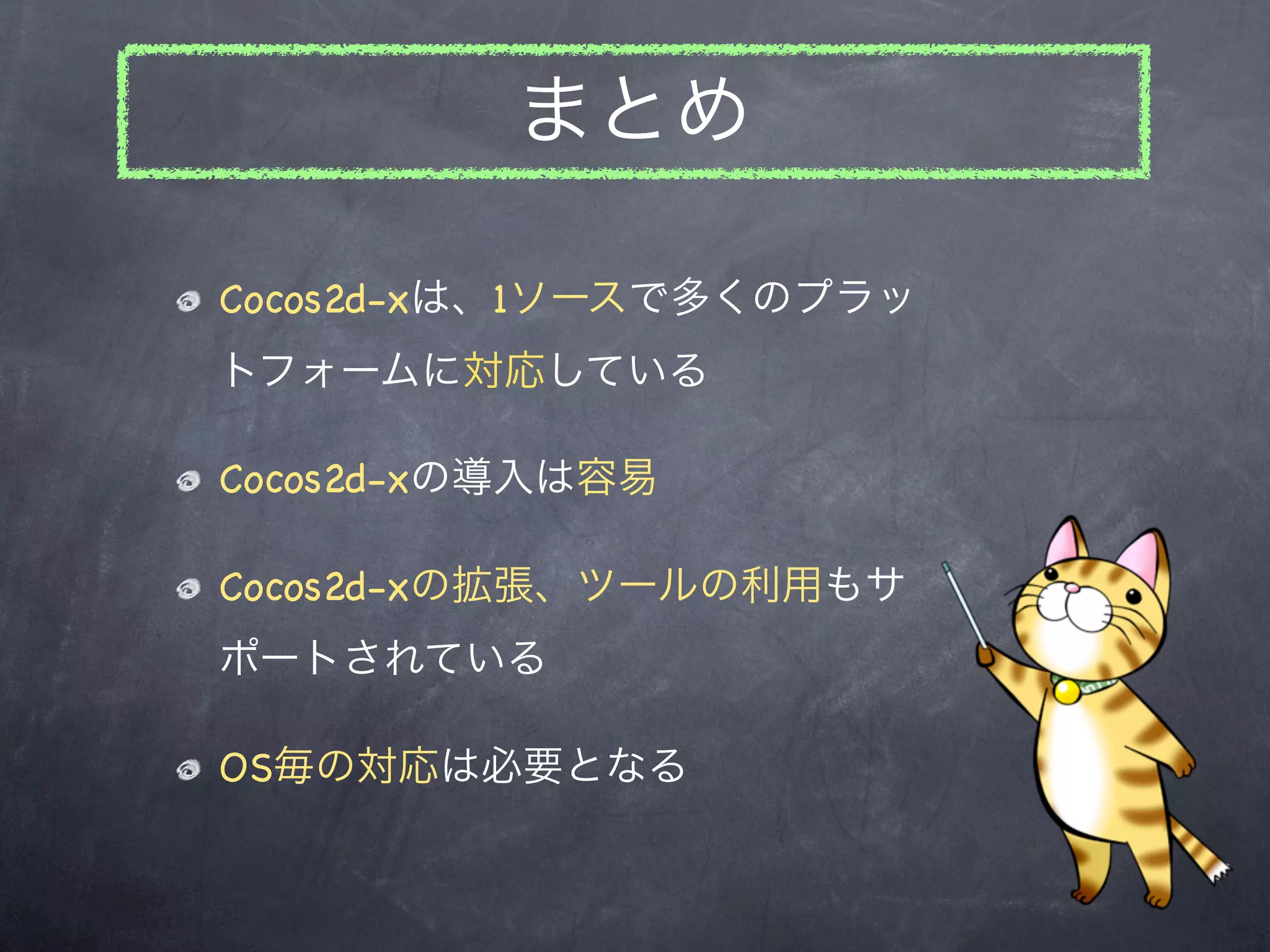 まとめ

Cocos2d-xは、1ソースで多くのプラッ
トフォームに対応している

Cocos2d-xの導入は容易

Cocos2d-xの拡張、ツールの利用もサ
ポートされている

OS毎の対応は必要となる
 