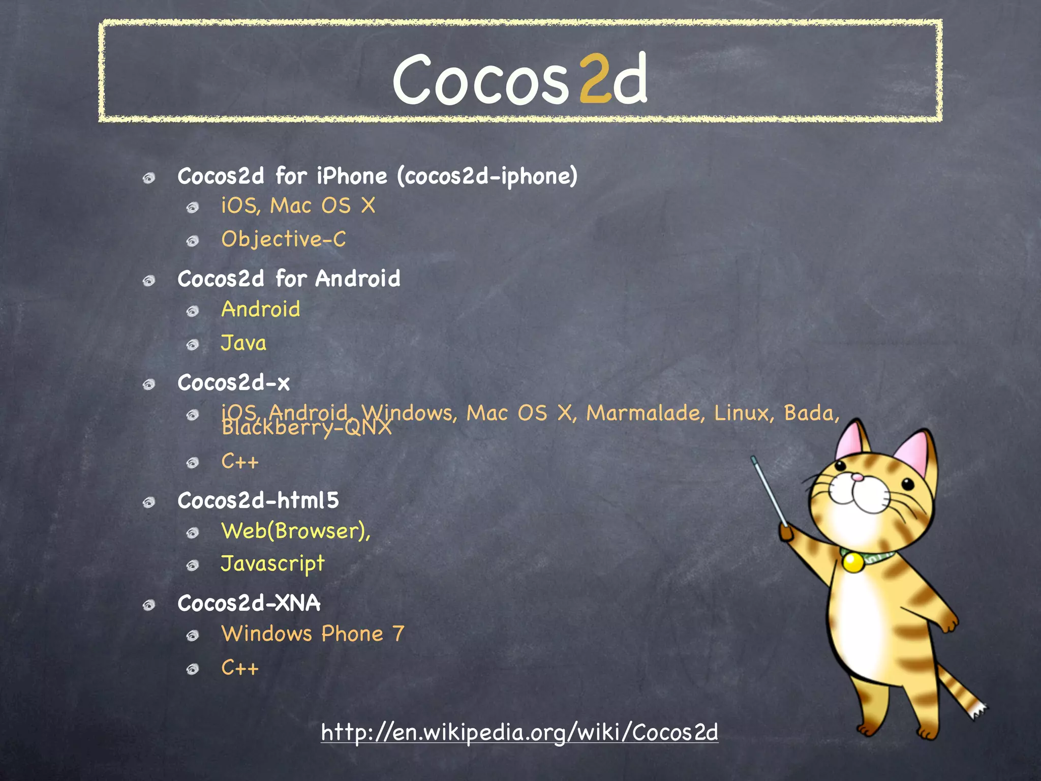 Cocos2d
Cocos2d for iPhone (cocos2d-iphone)
    iOS, Mac OS X
    Objective-C
Cocos2d for Android
    Android
    Java
Cocos2d-x
    iOS, Android, Windows, Mac OS X, Marmalade, Linux, Bada,
    Blackberry-QNX
    C++
Cocos2d-html5
    Web(Browser),
    Javascript
Cocos2d-XNA
    Windows Phone 7
    C#

            http://en.wikipedia.org/wiki/Cocos2d
 