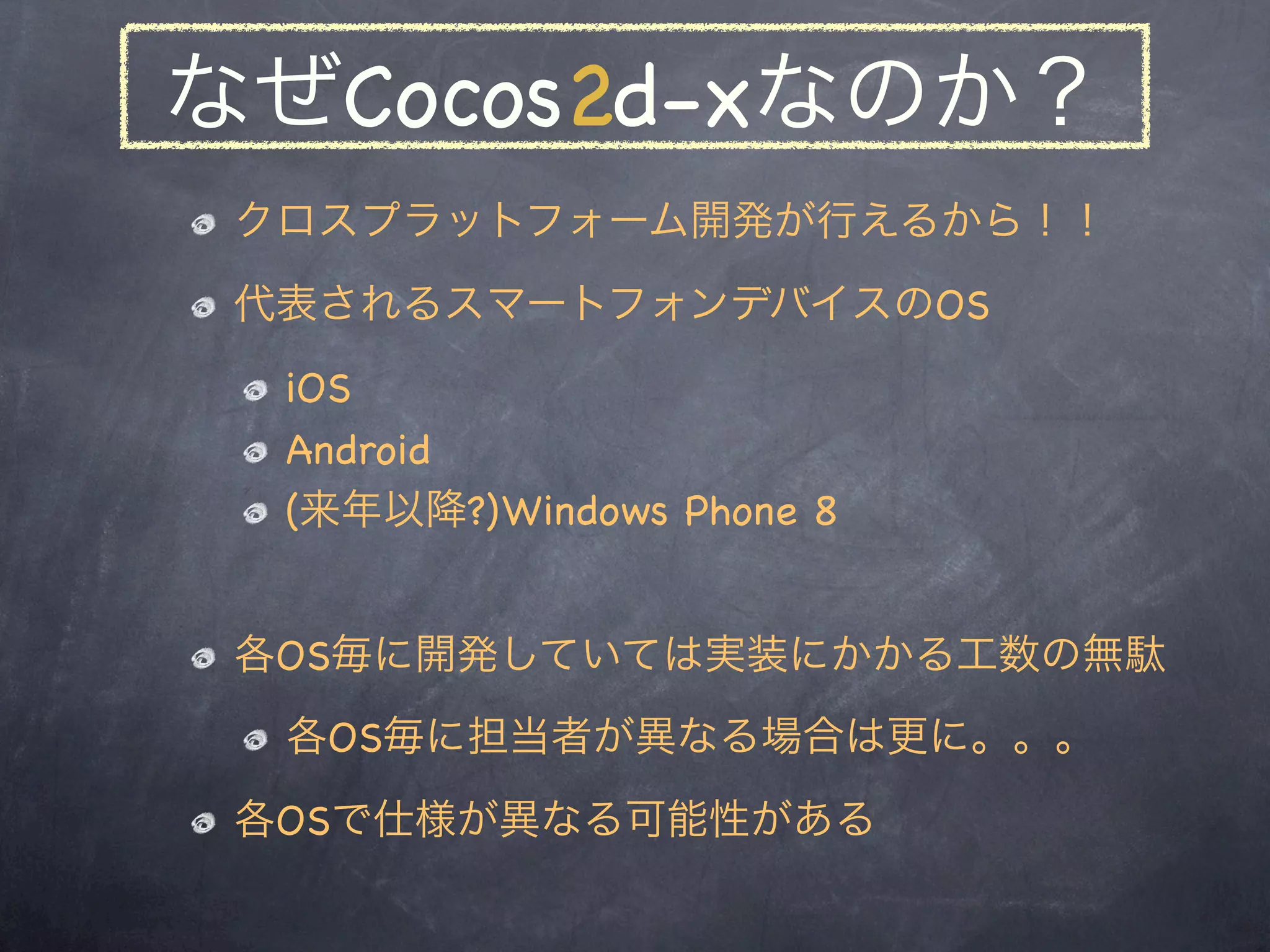 なぜCocos2d-xなのか？
 クロスプラットフォーム開発が行えるから！！
 代表されるスマートフォンデバイスのOS
  iOS
  Android
  (来年以降?)Windows Phone 8


 各OS毎に開発していては実装にかかる工数の無駄
  各OS毎に担当者が異なる場合は更に。。。
 各OSで仕様が異なる可能性がある
 