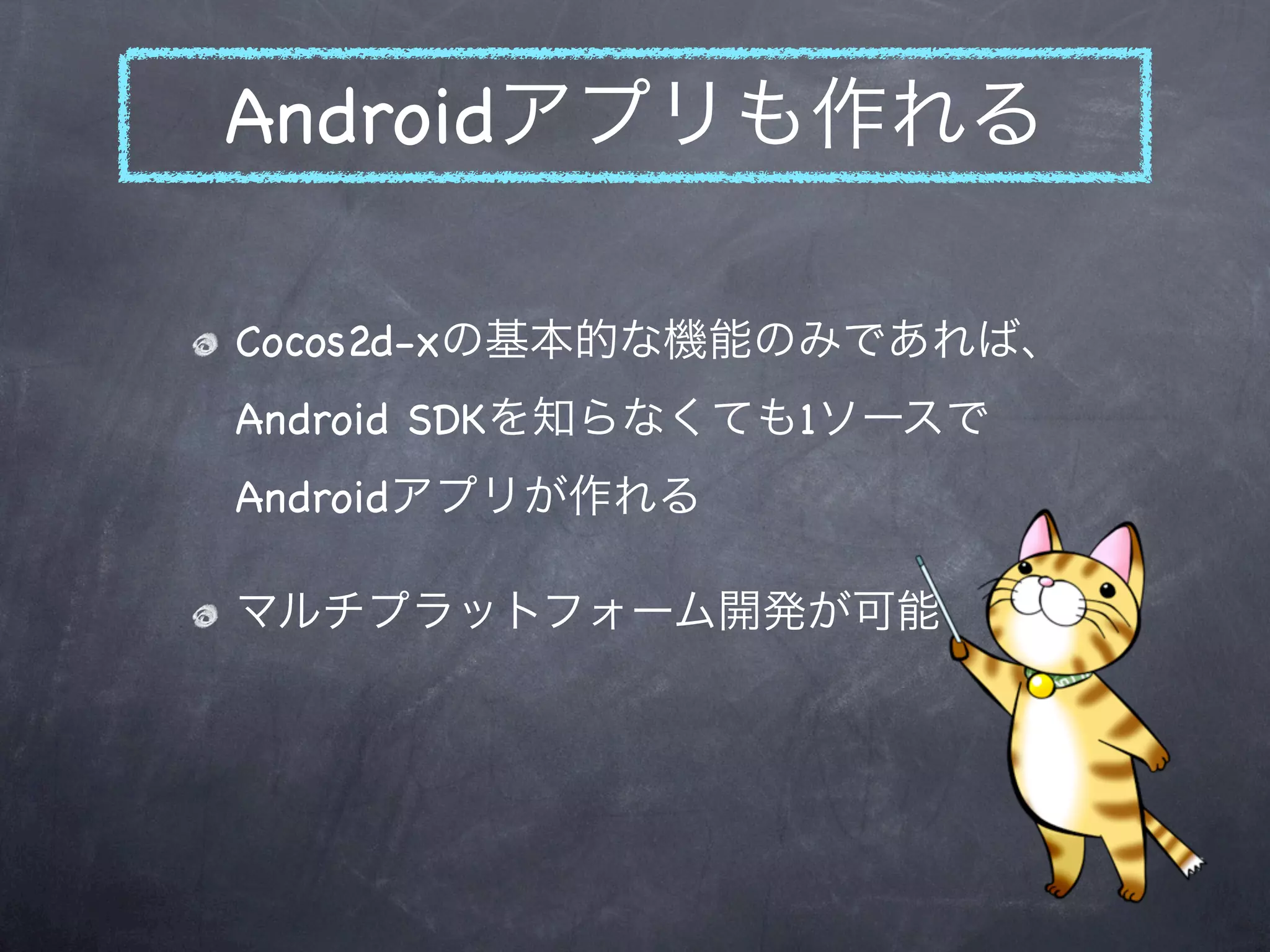 Androidアプリも作れる

Cocos2d-xの基本的な機能のみであれば、
Android SDKを知らなくても1ソースで
Androidアプリが作れる

マルチプラットフォーム開発が可能
 