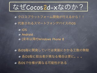 なぜCocos2d-xなのか？
 クロスプラットフォーム開発が行えるから！！
 代表されるスマートフォンデバイスのOS
  iOS
  Android
  (来年以降?)Windows Phone 8


 各OS毎に開発していては実装にかかる...