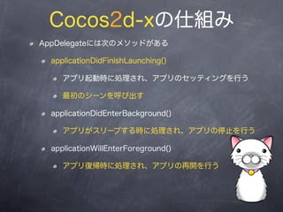 Cocos2d-xの仕組み
AppDelegateには次のメソッドがある
 applicationDidFinishLaunching()
   アプリ起動時に処理され、アプリのセッティングを
   行う
   最初のシーンを呼び出す
 app...