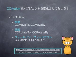 CCActionでオブジェクトを変化させてみよう！

 CCAction
   移動
   CCMoveTo, CCMoveBy
   回転
   CCRotateTo, CCRotateBy
   フェードイン・フェードアウト
   CCFa...