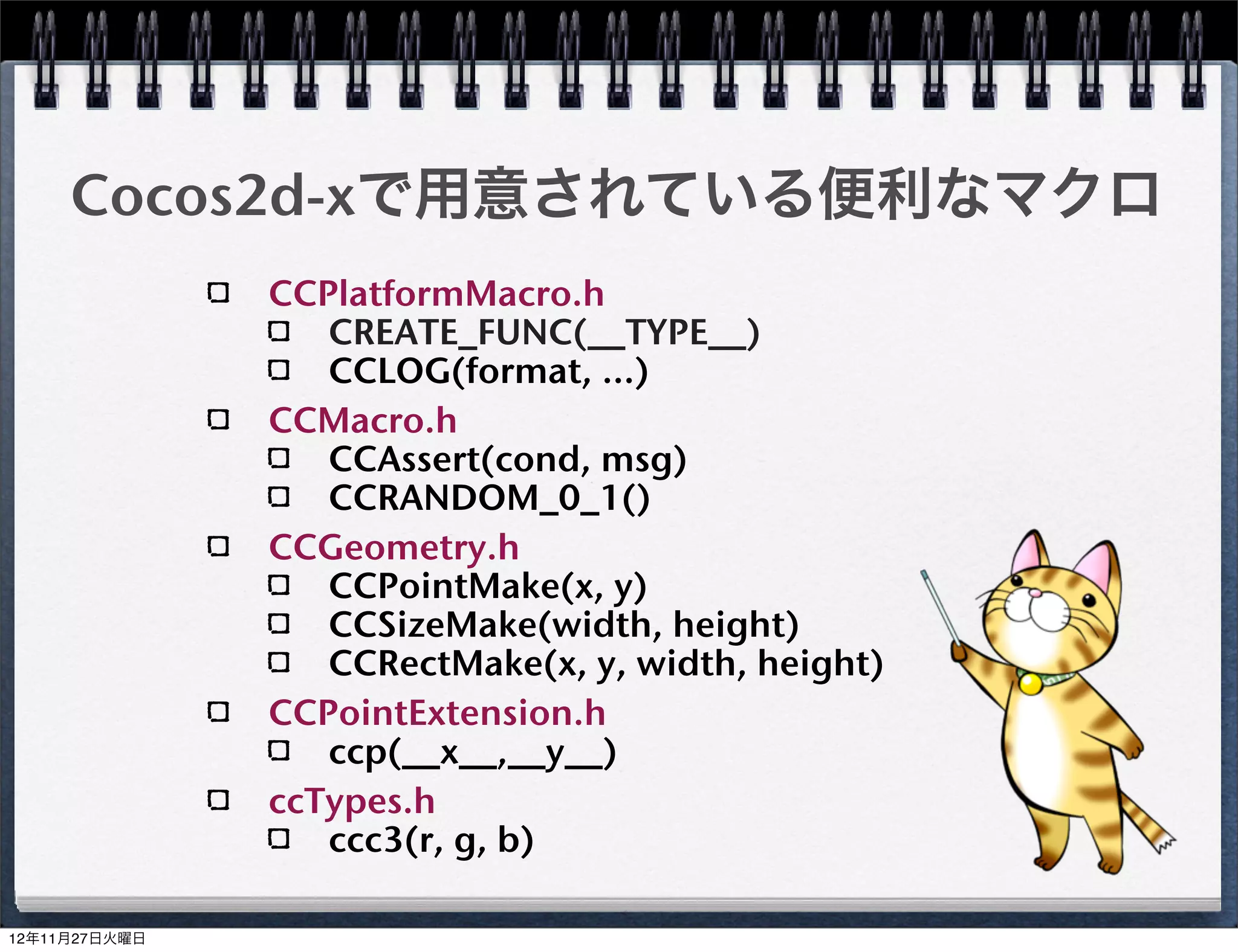 C++のクラス(ヘッダー)
HelloWorldScene.h
  #include "cocos2d.h"

  class HelloWorld : public cocos2d::CCLayer
  {
  public:
      virtual bool init();
      static cocos2d::CCScene *scene();
      void menuCloseCallback(CCObject *pSender);
      CREATE_FUNC(HelloWorld);
  };


                                                   19
 