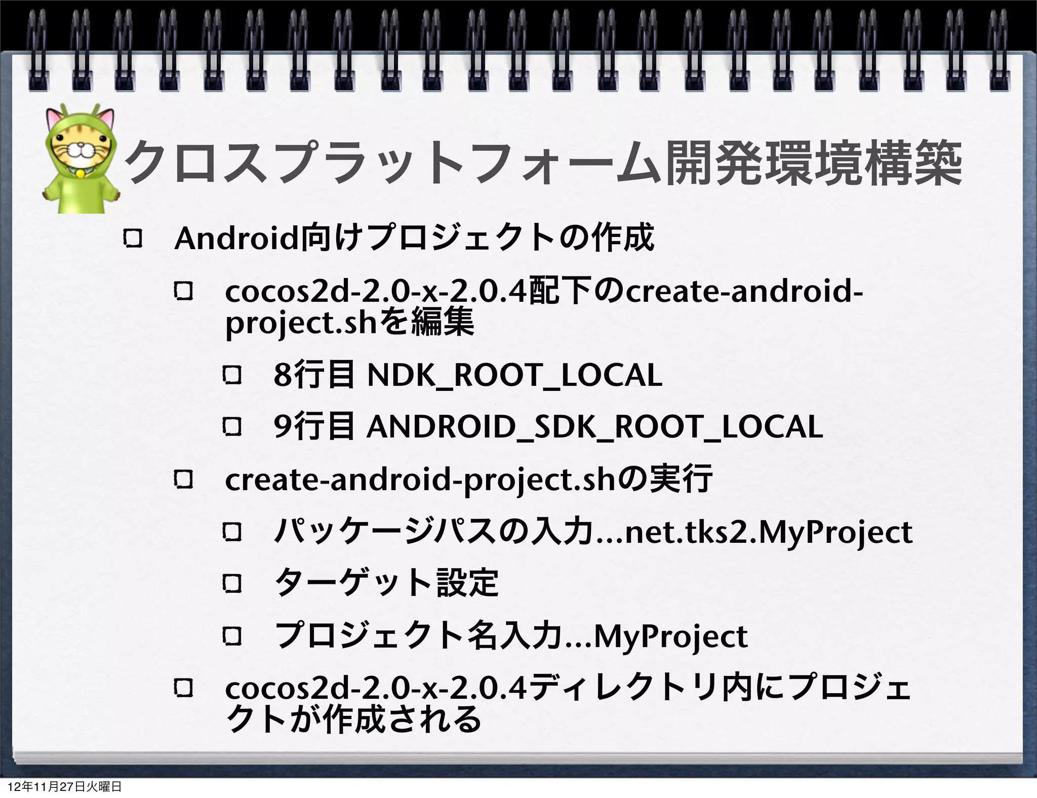 クロスプラットフォーム開発環境構築
Android向けプロジェクトの作成

  javaファイルのコピー

     cocos2d-2.0-x-2.0.4/cocos2dx/platform/android/java/src/org/
     cocos2dx/lib

     /Users/xxxx/MyProject/MyProject/proj.android/src/org/
     cocos2dx/lib

  build_native.sh編集

     32行目にNDK_ROOTを追加
     NDK_ROOT="/Users/xxxx/android-ndk-r7b"
     40行目のCOCOS2DX_ROOTを変更
     COCOS2DX_ROOT="/Users/xxxx/cocos2d-2.0-x-2.0.4"
  build_native.sh実行
                                                                   31
 