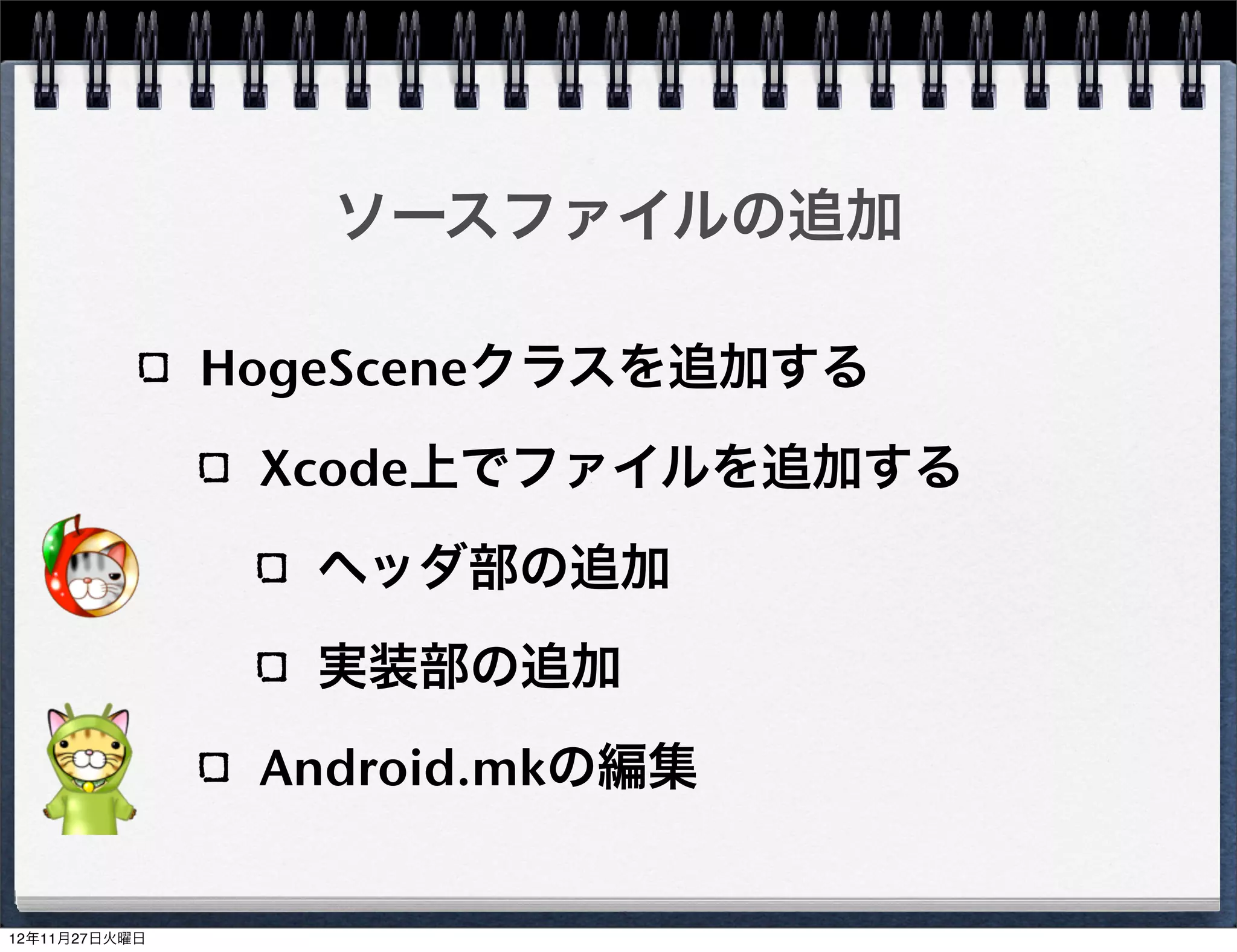 Android.mkの編集

MyProject/MyProject/proj.android/jni/Android.mk
     9行目 LOCAL_SRC_FILES にHogeScene.cppを追
     加する
     LOCAL_SRC_FILES := hellocpp/main.cpp 
             ../../Classes/AppDelegate.cpp 
             ../../Classes/HelloWorldScene.cpp 
             ../../Classes/HogeScene.cpp
build_native.sh実行時にHogeSceneが含まれる


                                                   42
 