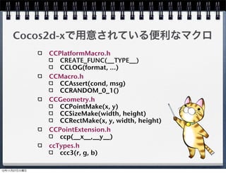 C++のクラス(ヘッダー)
HelloWorldScene.h
  #include "cocos2d.h"

  class HelloWorld : public cocos2d::CCLayer
  {
  public:
      virtual bool init();
      static cocos2d::CCScene *scene();
      void menuCloseCallback(CCObject *pSender);
      CREATE_FUNC(HelloWorld);
  };


                                                   19
 