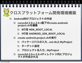 クロスプラットフォーム開発環境構築
Android向けプロジェクトの作成

  javaファイルのコピー

     cocos2d-2.0-x-2.0.4/cocos2dx/platform/android/java/src/org/
     cocos2dx/lib

     /Users/xxxx/MyProject/MyProject/proj.android/src/org/
     cocos2dx/lib

  build_native.sh編集

     32行目にNDK_ROOTを追加
     NDK_ROOT="/Users/xxxx/android-ndk-r7b"
     40行目のCOCOS2DX_ROOTを変更
     COCOS2DX_ROOT="/Users/xxxx/cocos2d-2.0-x-2.0.4"
  build_native.sh実行
                                                                   31
 