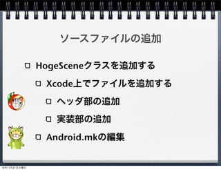 Android.mkの編集

MyProject/MyProject/proj.android/jni/Android.mk
     9行目 LOCAL_SRC_FILES にHogeScene.cppを追
     加する
     LOCAL_SRC_FILES := hellocpp/main.cpp 
             ../../Classes/AppDelegate.cpp 
             ../../Classes/HelloWorldScene.cpp 
             ../../Classes/HogeScene.cpp
build_native.sh実行時にHogeSceneが含まれる


                                                   42
 