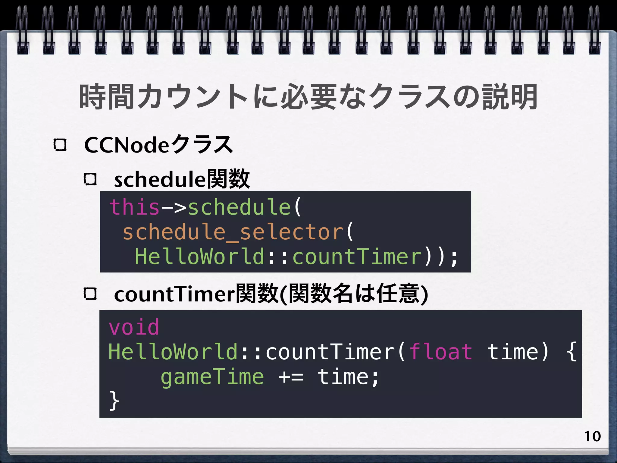 時間カウントに必要なクラスの説明
CCNodeクラス
 schedule関数
 this->schedule(
  schedule_selector(
   HelloWorld::countTimer));
 countTimer関数(関数名は任意)
 void
 HelloWorld::countTimer(float time) {
     gameTime += time;
 }
                                        10
 
