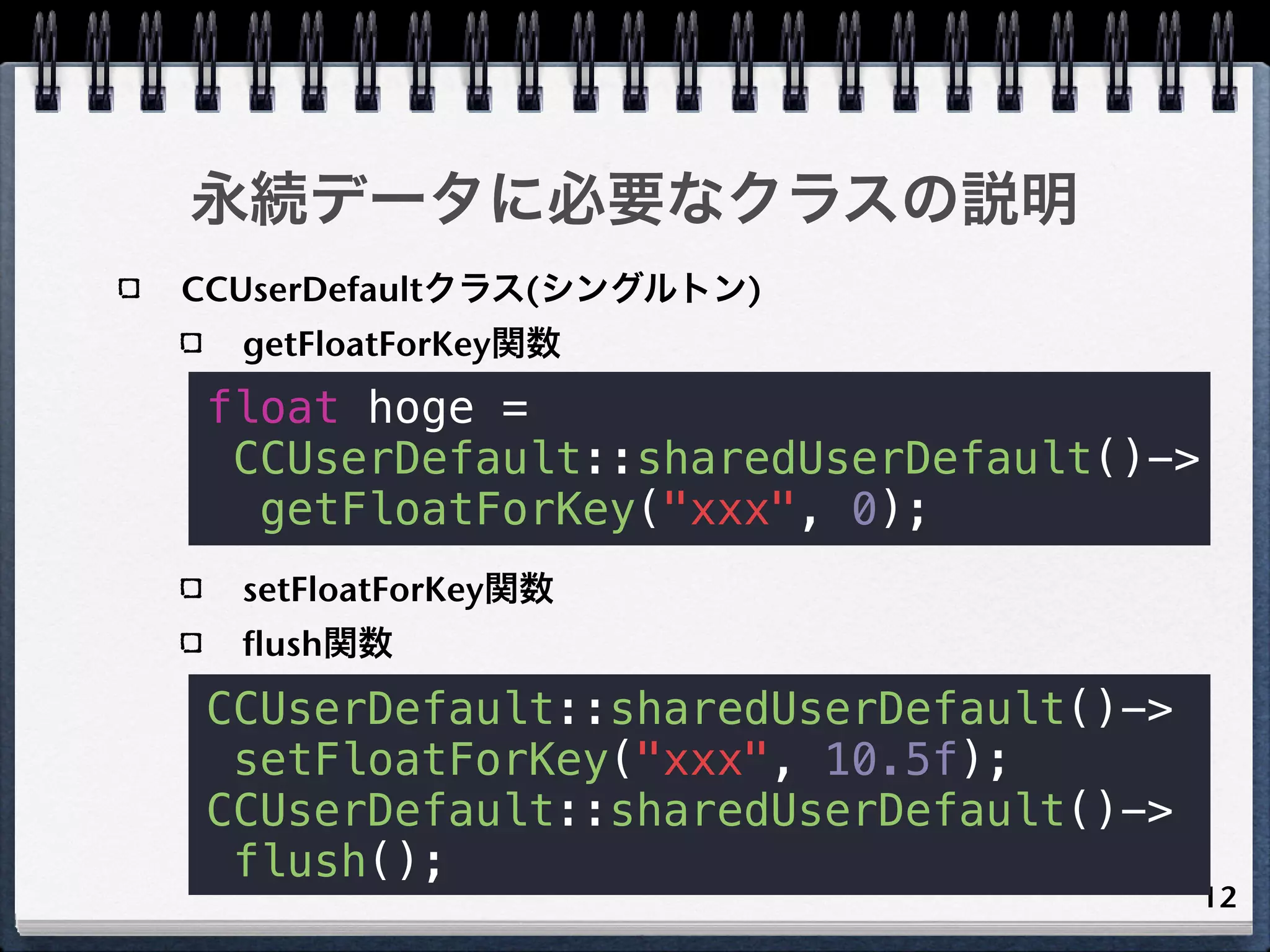永続データに必要なクラスの説明
CCUserDefaultクラス(シングルトン)
  getFloatForKey関数
 float hoge =
  CCUserDefault::sharedUserDefault()->
   getFloatForKey("xxx", 0);
  setFloatForKey関数
  flush関数
 CCUserDefault::sharedUserDefault()->
  setFloatForKey("xxx", 10.5f);
 CCUserDefault::sharedUserDefault()->
  flush();
                                         12
 