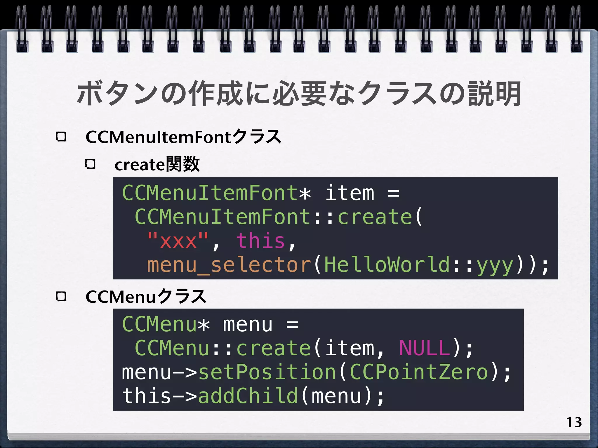 ボタンの作成に必要なクラスの説明
CCMenuItemFontクラス
  create関数
   CCMenuItemFont* item =
    CCMenuItemFont::create(
     "xxx", this,
     menu_selector(HelloWorld::yyy));
CCMenuクラス
   CCMenu* menu =
    CCMenu::create(item, NULL);
   menu->setPosition(CCPointZero);
   this->addChild(menu);
                                        13
 