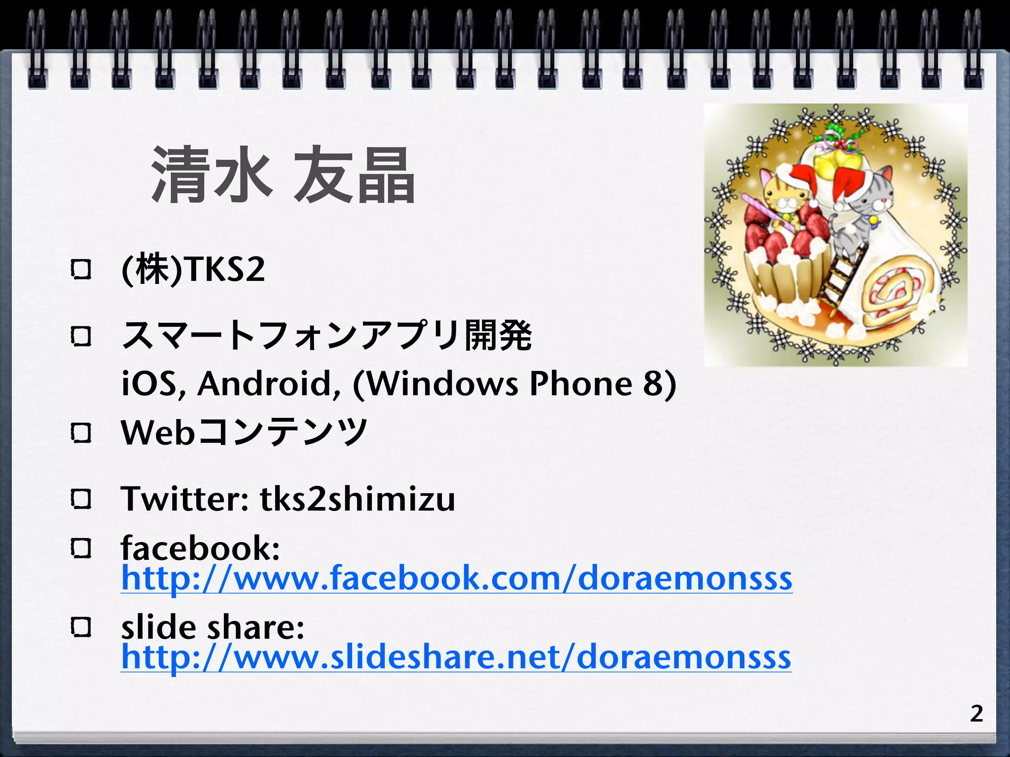 清水 友晶
(株)TKS2
スマートフォンアプリ開発
iOS, Android, (Windows Phone 8)
Webコンテンツ
Twitter: tks2shimizu
facebook:
http://www.facebook.com/doraemonsss
slide share:
http://www.slideshare.net/doraemonsss
                                        2
 