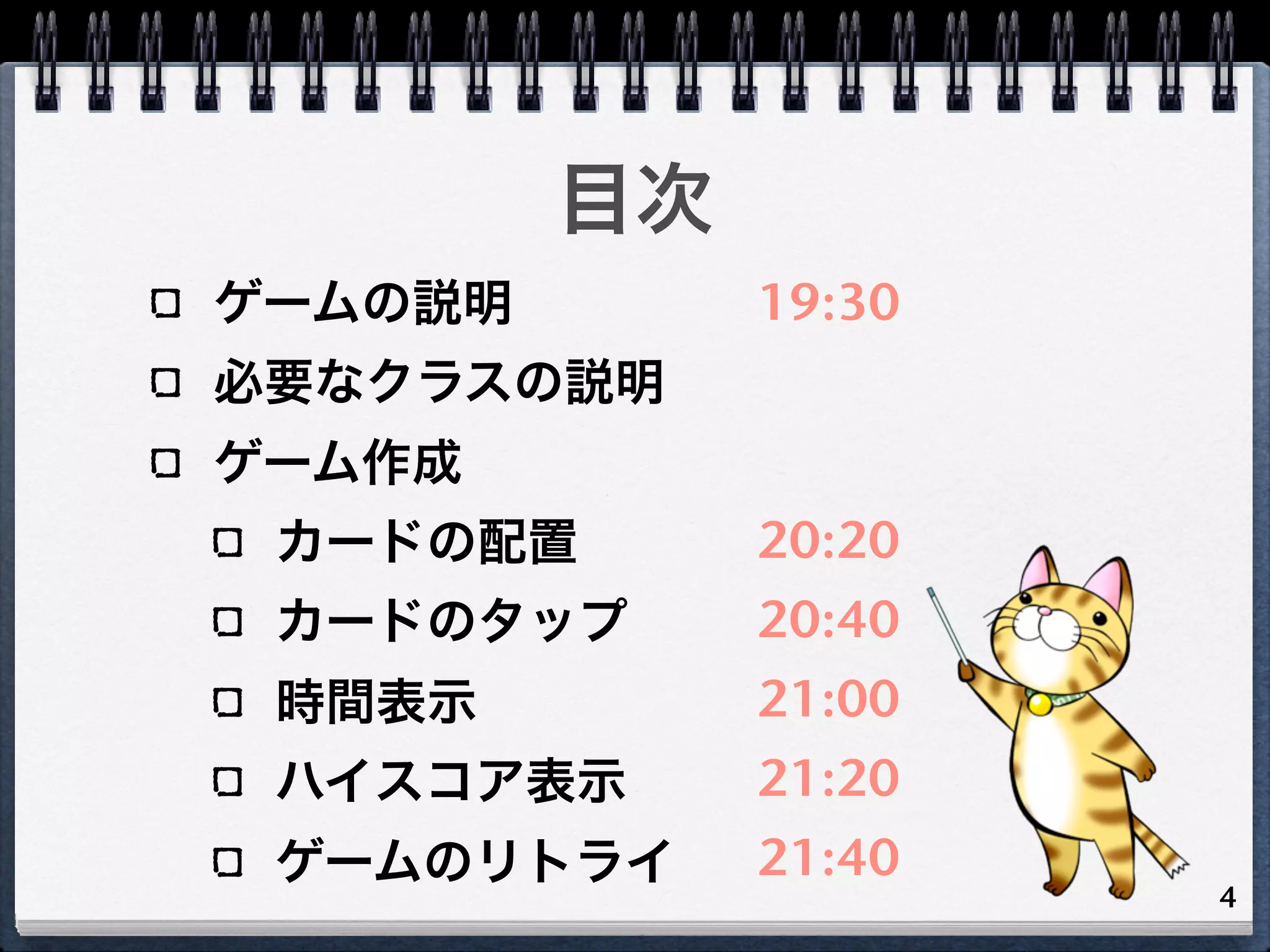 目次
ゲームの説明        19:30
必要なクラスの説明
ゲーム作成
 カードの配置       20:20
 カードのタップ      20:40
 時間表示         21:00
 ハイスコア表示      21:20
 ゲームのリトライ     21:40
                      4
 
