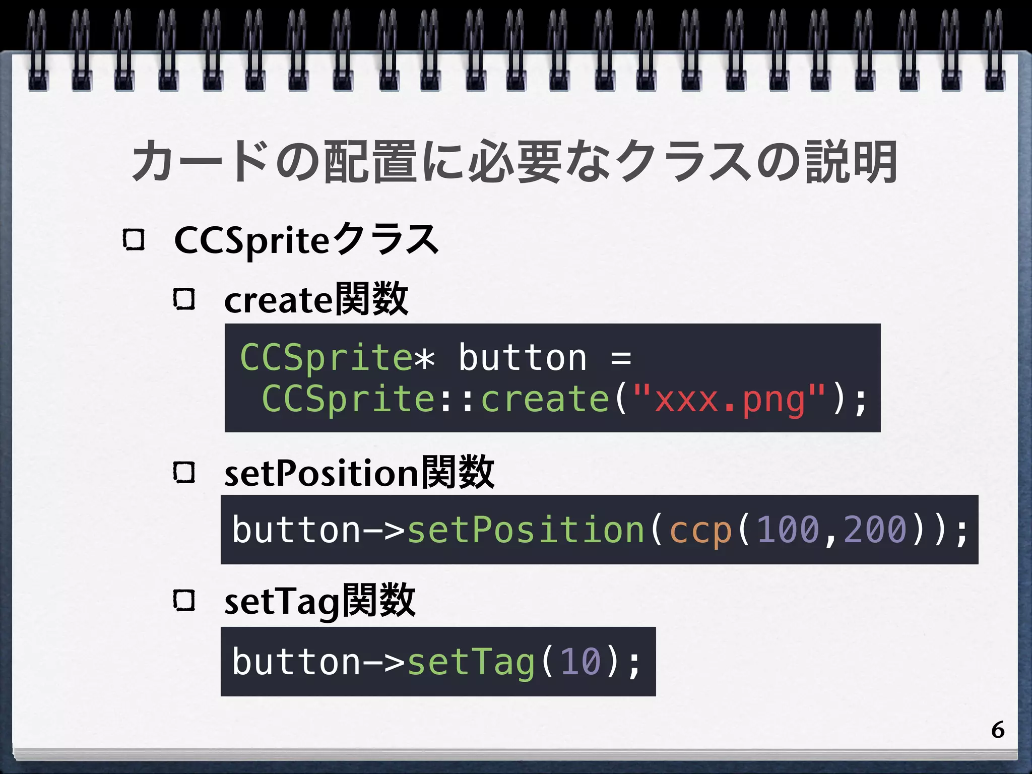 カードの配置に必要なクラスの説明
CCSpriteクラス
  create関数
  CCSprite* button =
   CCSprite::create("xxx.png");

  setPosition関数
  button->setPosition(ccp(100,200));
  setTag関数
  button->setTag(10);
                                       6
 