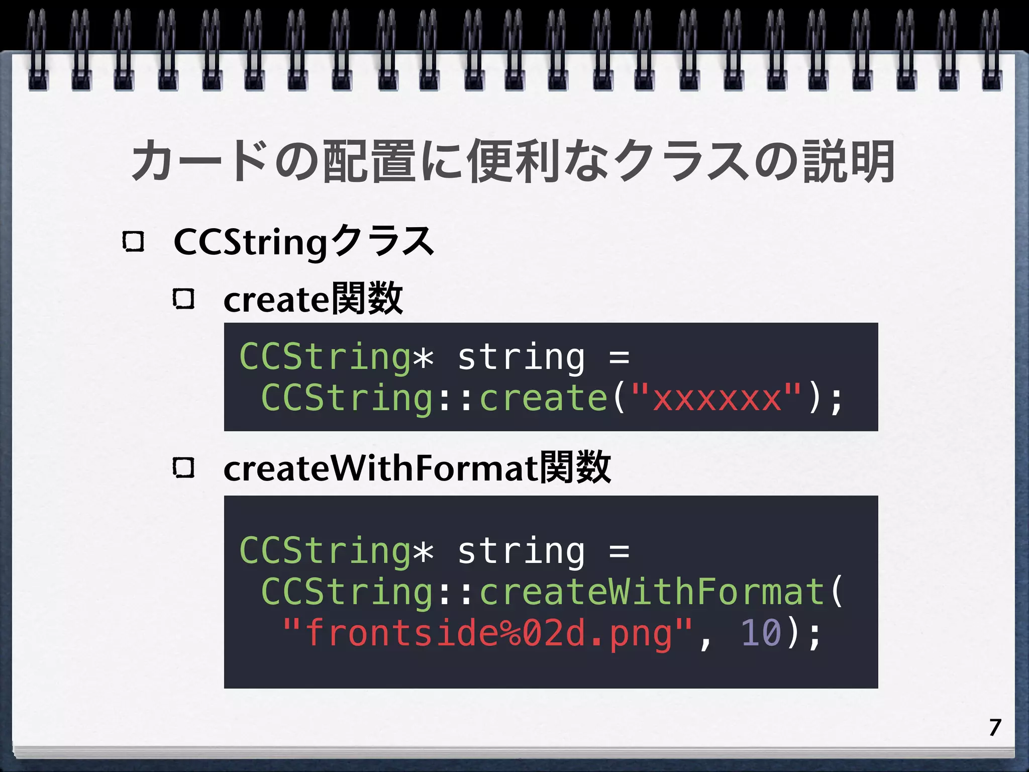 カードの配置に便利なクラスの説明
CCStringクラス
  create関数
  CCString* string =
   CCString::create("xxxxxx");
  createWithFormat関数

  CCString* string =
   CCString::createWithFormat(
    "frontside%02d.png", 10);

                                 7
 