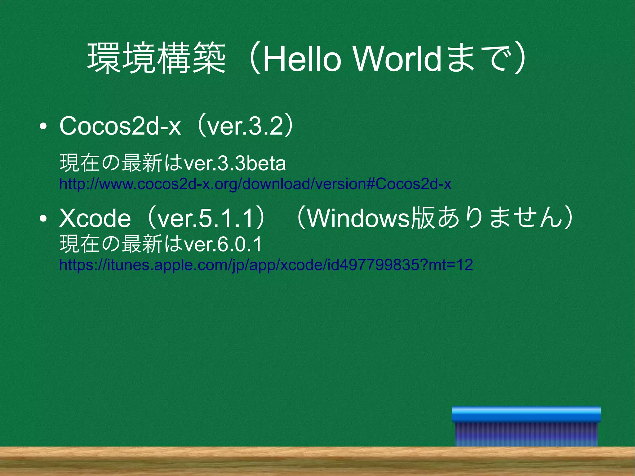 環境構築（Hello Worldまで）
● Cocos2d-x（ver.3.2）
現在の最新はver.3.3beta
http://www.cocos2d-x.org/download/version#Cocos2d-x
● Xcode（ver.5.1.1）（Windows版ありません）
現在の最新はver.6.0.1
https://itunes.apple.com/jp/app/xcode/id497799835?mt=12
 